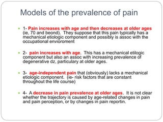 Models of the prevalence of pain
 1- Pain increases with age and then decreases at older ages
(ie, 70 and beond). They suppose that this pain typically has a
mechanical etiologic component and possibly is assoc with the
occupational envioroment
 2- pain increases with age. This has a mechanical etilogic
component but also an assoc with increasing prevalence of
degenerative dz, particulary at older ages.
 3- age-independent pain that (obviously) lacks a mechanical
etiologic component. (ie- risk factors that are constant
throughout the life course)
 4- A decrease in pain prevalence at older ages. It is not clear
whether the trajectory is caused by age-related changes in pain
and pain perception, or by changes in pain reportin.
 