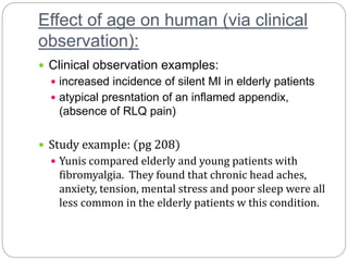 Effect of age on human (via clinical
observation):
 Clinical observation examples:
 increased incidence of silent MI in elderly patients
 atypical presntation of an inflamed appendix,
(absence of RLQ pain)
 Study example: (pg 208)
 Yunis compared elderly and young patients with
fibromyalgia. They found that chronic head aches,
anxiety, tension, mental stress and poor sleep were all
less common in the elderly patients w this condition.
 