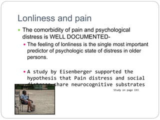 Lonliness and pain
 The comorbidity of pain and psychological
distress is WELL DOCUMENTED-
 The feeling of lonliness is the single most important
predictor of psychologic state of distress in older
persons.
 A study by Eisenberger supported the
hypothesis that Pain distress and social
distress share neurocognitive substrates
Study on page 193
 