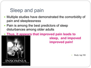 Sleep and pain
 Multiple studies have demonstrated the comorbidity of
pain and sleeplessness
 Pain is among the best predictors of sleep
disturbances among older adults
 Thus, it appears that improved pain leads to
improved sleep, and impoved
sleep leads to improved pain!
 Study =pg 193
 