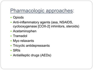 Pharmacologic approaches:
 Opiods
 Anti-inflammatory agents (asa, NSAIDS,
cyclooxygenase [COX-2] inhinitors, steroids)
 Acetaminophen
 Tramadol
 Myo relaxants
 Tricyclic antidepressants
 SRIs
 Antielileptic drugs (AEDs)
 