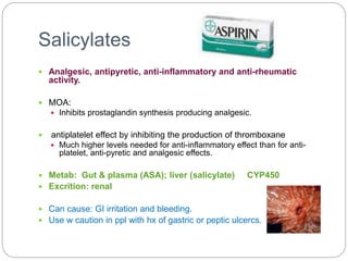 Salicylates
 Analgesic, antipyretic, anti-inflammatory and anti-rheumatic
activity.
 MOA:
 Inhibits prostaglandin synthesis producing analgesic.
 antiplatelet effect by inhibiting the production of thromboxane
 Much higher levels needed for anti-inflammatory effect than for anti-
platelet, anti-pyretic and analgesic effects.
 Metab: Gut & plasma (ASA); liver (salicylate) CYP450
 Excrition: renal
 Can cause: GI irritation and bleeding.
 Use w caution in ppl with hx of gastric or peptic ulcercs.
 