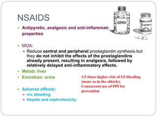 NSAIDS
 Antipyretic, analgesic and anti-inflammatory
properties
 MOA:
 Reduce central and peripheral prostaglandin synthesis but
they do not inhibit the effects of the prostaglandins
already present, resulting in analgesia, followed by
relatively delayed anti-inflammatory effects.
 Metab: liver
 Excretion: urine
 Adverse effects:
 n/v, bleeding
 Hepato and nephrotoxicity
1.5 times higher risk of GI bleeding
(more so in the elderly)
Concurrent use of PPI for
prevention
 