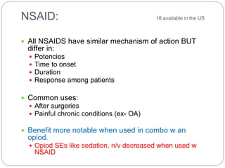NSAID: 18 available in the US
 All NSAIDS have similar mechanism of action BUT
differ in:
 Potencies
 Time to onset
 Duration
 Response among patients
 Common uses:
 After surgeries
 Painful chronic conditions (ex- OA)
 Benefit more notable when used in combo w an
opiod.
 Opiod SEs like sedation, n/v decreased when used w
NSAID
 