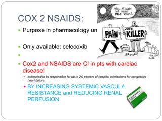 COX 2 NSAIDS:
 Purpose in pharmacology unclear
 Only available: celecoxib

 Cox2 and NSAIDS are CI in pts with cardiac
disease!
 estimated to be responsible for up to 20 percent of hospital admissions for congestive
heart failure.
 BY INCREASING SYSTEMIC VASCULAR
RESISTANCE and REDUCING RENAL
PERFUSION
 