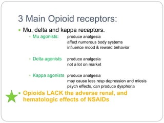 3 Main Opioid receptors:
 Mu, delta and kappa receptors.
 Mu agonists: produce analgesia
affect numerous body systems
influence mood & reward behavior
 Delta agonists produce analgesia
not a lot on market
 Kappa agonists produce analgesia
may cause less resp depression and miosis
psych effects, can produce dysphoria
 Opioids LACK the adverse renal, and
hematologic effects of NSAIDs
 