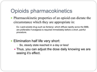 Opioids pharmacokinetics
 Pharmacokinetic properties of an opioid can dictate the
circumstance which they are appropriate in:
Ex- Lipid-soluble drug such as fentanyl, which diffuse rapidly acros the BBB,
are preferable if analgesia is required immediately before a short, painful
procedure.
 Elimination half life very short:
 So, steady state reached in a day or less!
 Thus, you can adjust the dose daily knowing we are
seeing it’s effect.
 