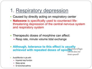 1. Respiratory depression
 Caused by directly acting on respiratory center
 Naloxone is specifically used to counteract life-
threatening depression of the central nervous system
and respiratory system
 Therapeutic doses of morphine can affect:
 Resp rate, minute volume tidal exchange
 Although, tolerance to this effect is usually
achieved with repeated doses of opioids.
 Avoid/Monitor in pts with:
 Imparied resp function
 Sleep apnea
 Or bronchial asthma
Not common if begin
with low dose and
titrate upward!!
 