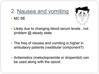 2. Nausea and vomiting
 MC SE
 Likely due to changing blood serum levels , not
problem @ steady state
 The freq of nausea and vomiting is higher in
ambulaory patients (vestibular component?)
 Antiemetics (metoclopramide or droperidol) can
be used along with the opioid.
 