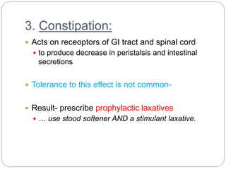 3. Constipation:
 Acts on receoptors of GI tract and spinal cord
 to produce decrease in peristalsis and intestinal
secretions
 Tolerance to this effect is not common-
 Result- prescribe prophylactic laxatives
 … use stood softener AND a stimulant laxative.
 