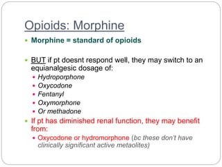 Opioids: Morphine
 Morphine = standard of opioids
 BUT if pt doesnt respond well, they may switch to an
equianalgesic dosage of:
 Hydroporphone
 Oxycodone
 Fentanyl
 Oxymorphone
 Or methadone
 If pt has diminished renal function, they may benefit
from:
 Oxycodone or hydromorphone (bc these don’t have
clinically significant active metaolites)
 