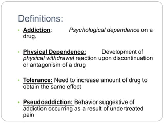 Definitions:
• Addiction: Psychological dependence on a
drug.
• Physical Dependence: Development of
physical withdrawal reaction upon discontinuation
or antagonism of a drug
• Tolerance: Need to increase amount of drug to
obtain the same effect
• Pseudoaddiction: Behavior suggestive of
addiction occurring as a result of undertreated
pain
 