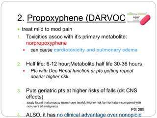 2. Propoxyphene (DARVOCET)
 treat mild to mod pain
1. Toxicities assoc with it’s primary metabolite:
norpropoxyphene
 can cause cardiotoxicity and pulmonary edema
2. Half life: 6-12 hour;Metabolite half life 30-36 hours
 Pts with Dec Renal function or pts getting repeat
doses: higher risk
3. Puts geriatric pts at higher risks of falls (d/t CNS
effects)
1. [study found that propoxy users have twofold higher risk for hip frature compared with
nonusers of analgesics]
4. ALSO, it has no clinical advantage over nonopioid
PG 289
 