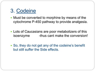 3. Codeine
 Must be converted to morphine by means of the
cytochrome P-450 pathway to provide analgesia.
 Lots of Caucasians are poor metabolizers of this
isoenzyme -thus cant make the conversion!
 So, they do not get any of the codeine’s benefit
but still suffer the Side effects.
 