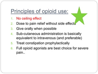 Principles of opioid use:
1. No ceiling effect
2. Dose to pain relief without side effects
3. Give orally when possible
4. Sub-cutaneous administration is basically
equivalent to intravenous (and preferable)
5. Treat constipation prophylactically
6. Full opioid agonists are best choice for severe
pain..
 
