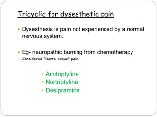 Tricyclic for dysesthetic pain
 Dysesthesia is pain not experienced by a normal
nervous system.
 Eg- neuropathic burning from chemotherapy
 Considered "Dante-esque" pain.
• Amitriptyline
• Nortriptyline
• Desipramine
 