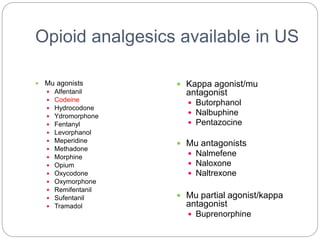 Opioid analgesics available in US
 Mu agonists
 Alfentanil
 Codeine
 Hydrocodone
 Ydromorphone
 Fentanyl
 Levorphanol
 Meperidine
 Methadone
 Morphine
 Opium
 Oxycodone
 Oxymorphone
 Remifentanil
 Sufentanil
 Tramadol
 Kappa agonist/mu
antagonist
 Butorphanol
 Nalbuphine
 Pentazocine
 Mu antagonists
 Nalmefene
 Naloxone
 Naltrexone
 Mu partial agonist/kappa
antagonist
 Buprenorphine
 