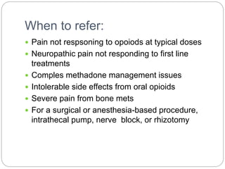 When to refer:
 Pain not respsoning to opoiods at typical doses
 Neuropathic pain not responding to first line
treatments
 Comples methadone management issues
 Intolerable side effects from oral opioids
 Severe pain from bone mets
 For a surgical or anesthesia-based procedure,
intrathecal pump, nerve block, or rhizotomy
 