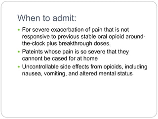 When to admit:
 For severe exacerbation of pain that is not
responsive to previous stable oral opioid around-
the-clock plus breakthrough doses.
 Pateints whose pain is so severe that they
cannont be cased for at home
 Uncontrollable side effects from opioids, including
nausea, vomiting, and altered mental status
 