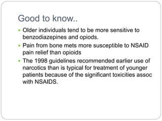 Good to know..
 Older individuals tend to be more sensitive to
benzodiazepines and opiods.
 Pain from bone mets more susceptible to NSAID
pain relief than opioids
 The 1998 guidelines recommended earlier use of
narcotics than is typical for treatment of younger
patients because of the significant toxicities assoc
with NSAIDS.
 