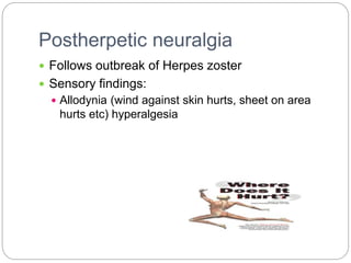 Postherpetic neuralgia
 Follows outbreak of Herpes zoster
 Sensory findings:
 Allodynia (wind against skin hurts, sheet on area
hurts etc) hyperalgesia
 