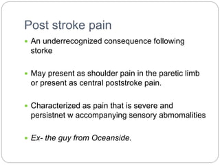 Post stroke pain
 An underrecognized consequence following
storke
 May present as shoulder pain in the paretic limb
or present as central poststroke pain.
 Characterized as pain that is severe and
persistnet w accompanying sensory abmomalities
 Ex- the guy from Oceanside.
 