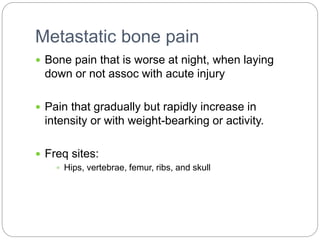 Metastatic bone pain
 Bone pain that is worse at night, when laying
down or not assoc with acute injury
 Pain that gradually but rapidly increase in
intensity or with weight-bearking or activity.
 Freq sites:
 Hips, vertebrae, femur, ribs, and skull
 
