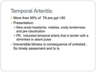 Temporal Arteritis:
 More than 95% of TA are ppl >50
 Presentation:
 New onset headache, malaise, scalp tenderness
and jaw claudication
 PE: indurated temporal arterly that is tender with a
diminihed or abent pulse
 Irreversible bliness is consequence of untreted..
So timely assesment and tx is
 