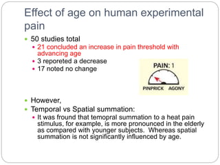 Effect of age on human experimental
pain
 50 studies total
 21 concluded an increase in pain threshold with
advancing age
 3 reporeted a decrease
 17 noted no change
 However,
 Temporal vs Spatial summation:
 It was fround that temopral summation to a heat pain
stimulus, for example, is more pronounced in the elderly
as compared with younger subjects. Whereas spatial
summation is not significantly influenced by age.
 