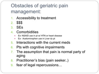 Obstacles of geriatric pain
management:
1. Accessibility to treatment
2. $$$
3. SEs
4. Comorbidities
 Ex- NSAID use in pt w/ HTN or heart disease
 Ex- Acetominophen use in Liver dz pt
5. Interactions with the current meds
6. Pts with cognitive impairments
7. The assumption that pain is normal party of
aging
8. Practitioner’s bias (pain seeker..)
9. fear of legal repercussions…
 