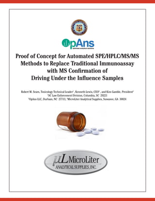 Proof of Concept for Automated SPE/HPLC/MS/MS
Methods to Replace Traditional Immunoassay
with MS Confirmation of
Driving Under the Influence Samples
Robert M. Sears, Toxicology Technical Leader1
, Kenneth Lewis, CEO2
, and Kim Gamble, President3
1
SC Law Enforcement Division, Columbia, SC 29221
2
OpAns LLC, Durham, NC 27713, 3
MicroLiter Analytical Supplies, Suwanee, GA 30024
MicroLiterLANALYTICALSUPPLIES,INC.
 