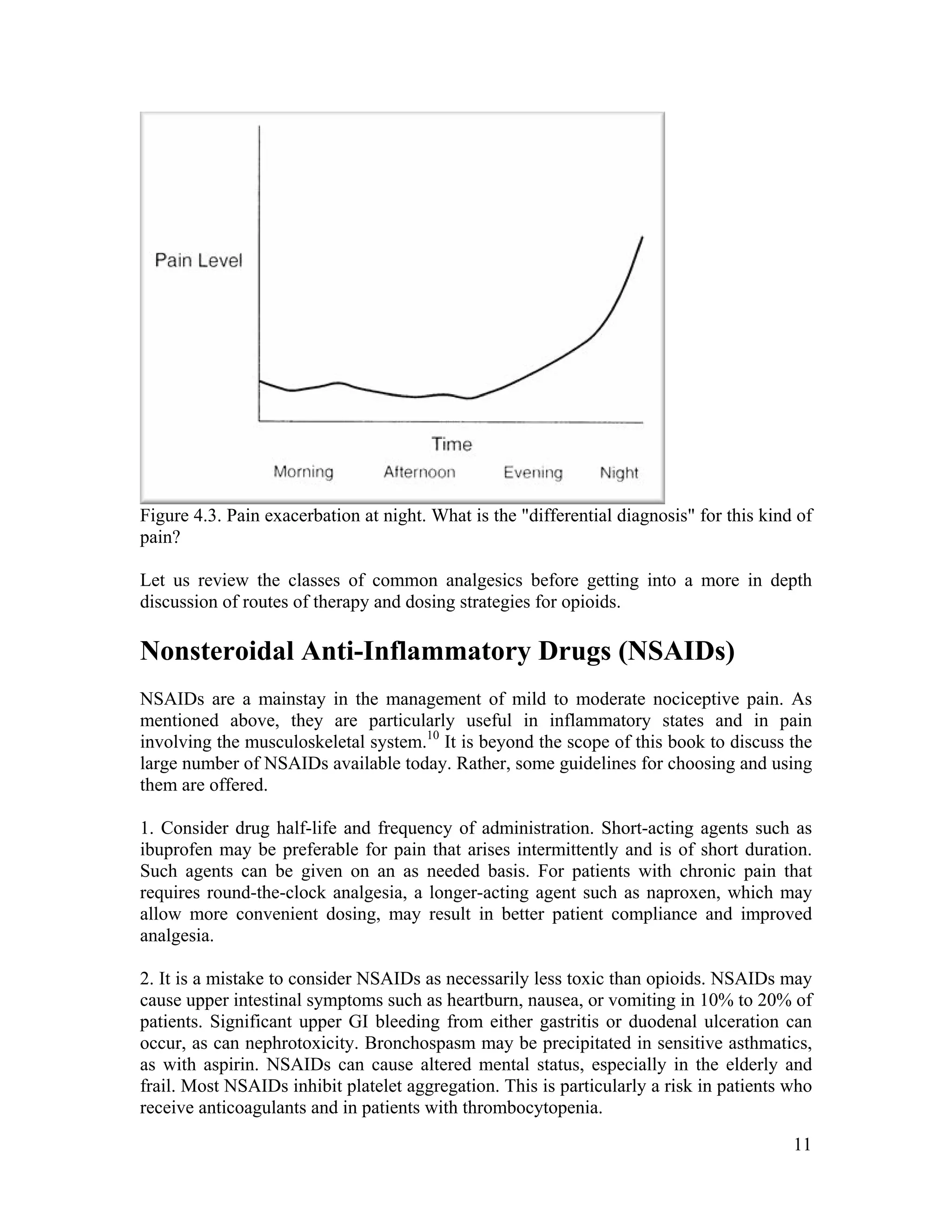 11
Figure 4.3. Pain exacerbation at night. What is the "differential diagnosis" for this kind of
pain?
Let us review the classes of common analgesics before getting into a more in depth
discussion of routes of therapy and dosing strategies for opioids.
Nonsteroidal Anti-Inflammatory Drugs (NSAIDs)
NSAIDs are a mainstay in the management of mild to moderate nociceptive pain. As
mentioned above, they are particularly useful in inflammatory states and in pain
involving the musculoskeletal system.10
It is beyond the scope of this book to discuss the
large number of NSAIDs available today. Rather, some guidelines for choosing and using
them are offered.
1. Consider drug half-life and frequency of administration. Short-acting agents such as
ibuprofen may be preferable for pain that arises intermittently and is of short duration.
Such agents can be given on an as needed basis. For patients with chronic pain that
requires round-the-clock analgesia, a longer-acting agent such as naproxen, which may
allow more convenient dosing, may result in better patient compliance and improved
analgesia.
2. It is a mistake to consider NSAIDs as necessarily less toxic than opioids. NSAIDs may
cause upper intestinal symptoms such as heartburn, nausea, or vomiting in 10% to 20% of
patients. Significant upper GI bleeding from either gastritis or duodenal ulceration can
occur, as can nephrotoxicity. Bronchospasm may be precipitated in sensitive asthmatics,
as with aspirin. NSAIDs can cause altered mental status, especially in the elderly and
frail. Most NSAIDs inhibit platelet aggregation. This is particularly a risk in patients who
receive anticoagulants and in patients with thrombocytopenia.
 