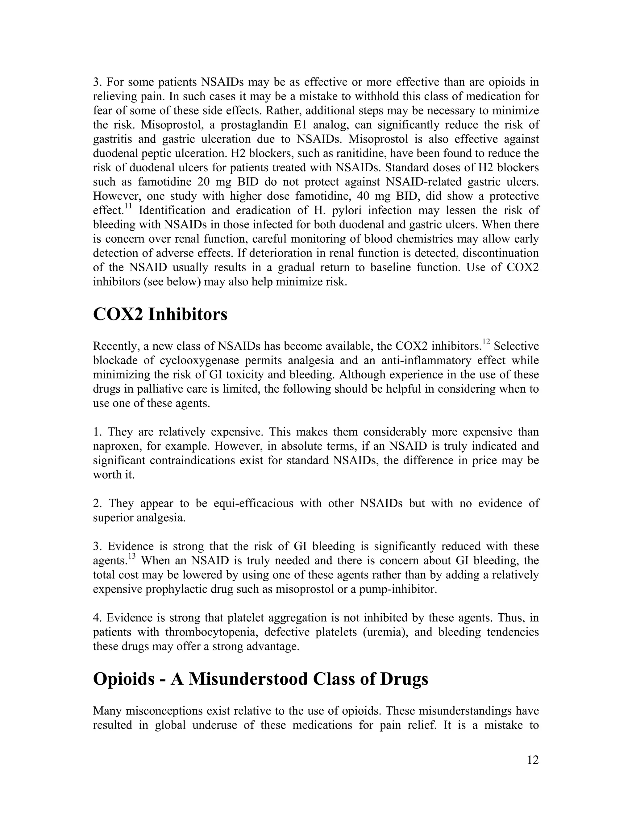 12
3. For some patients NSAIDs may be as effective or more effective than are opioids in
relieving pain. In such cases it may be a mistake to withhold this class of medication for
fear of some of these side effects. Rather, additional steps may be necessary to minimize
the risk. Misoprostol, a prostaglandin E1 analog, can significantly reduce the risk of
gastritis and gastric ulceration due to NSAIDs. Misoprostol is also effective against
duodenal peptic ulceration. H2 blockers, such as ranitidine, have been found to reduce the
risk of duodenal ulcers for patients treated with NSAIDs. Standard doses of H2 blockers
such as famotidine 20 mg BID do not protect against NSAID-related gastric ulcers.
However, one study with higher dose famotidine, 40 mg BID, did show a protective
effect.11
Identification and eradication of H. pylori infection may lessen the risk of
bleeding with NSAIDs in those infected for both duodenal and gastric ulcers. When there
is concern over renal function, careful monitoring of blood chemistries may allow early
detection of adverse effects. If deterioration in renal function is detected, discontinuation
of the NSAID usually results in a gradual return to baseline function. Use of COX2
inhibitors (see below) may also help minimize risk.
COX2 Inhibitors
Recently, a new class of NSAIDs has become available, the COX2 inhibitors.12
Selective
blockade of cyclooxygenase permits analgesia and an anti-inflammatory effect while
minimizing the risk of GI toxicity and bleeding. Although experience in the use of these
drugs in palliative care is limited, the following should be helpful in considering when to
use one of these agents.
1. They are relatively expensive. This makes them considerably more expensive than
naproxen, for example. However, in absolute terms, if an NSAID is truly indicated and
significant contraindications exist for standard NSAIDs, the difference in price may be
worth it.
2. They appear to be equi-efficacious with other NSAIDs but with no evidence of
superior analgesia.
3. Evidence is strong that the risk of GI bleeding is significantly reduced with these
agents.13
When an NSAID is truly needed and there is concern about GI bleeding, the
total cost may be lowered by using one of these agents rather than by adding a relatively
expensive prophylactic drug such as misoprostol or a pump-inhibitor.
4. Evidence is strong that platelet aggregation is not inhibited by these agents. Thus, in
patients with thrombocytopenia, defective platelets (uremia), and bleeding tendencies
these drugs may offer a strong advantage.
Opioids - A Misunderstood Class of Drugs
Many misconceptions exist relative to the use of opioids. These misunderstandings have
resulted in global underuse of these medications for pain relief. It is a mistake to
 