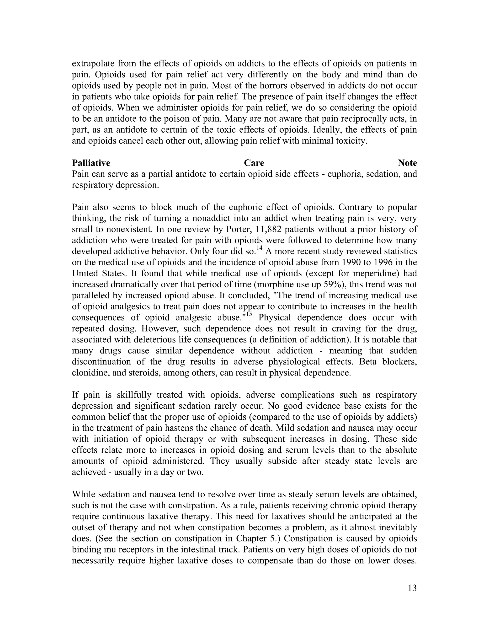 13
extrapolate from the effects of opioids on addicts to the effects of opioids on patients in
pain. Opioids used for pain relief act very differently on the body and mind than do
opioids used by people not in pain. Most of the horrors observed in addicts do not occur
in patients who take opioids for pain relief. The presence of pain itself changes the effect
of opioids. When we administer opioids for pain relief, we do so considering the opioid
to be an antidote to the poison of pain. Many are not aware that pain reciprocally acts, in
part, as an antidote to certain of the toxic effects of opioids. Ideally, the effects of pain
and opioids cancel each other out, allowing pain relief with minimal toxicity.
Palliative Care Note
Pain can serve as a partial antidote to certain opioid side effects - euphoria, sedation, and
respiratory depression.
Pain also seems to block much of the euphoric effect of opioids. Contrary to popular
thinking, the risk of turning a nonaddict into an addict when treating pain is very, very
small to nonexistent. In one review by Porter, 11,882 patients without a prior history of
addiction who were treated for pain with opioids were followed to determine how many
developed addictive behavior. Only four did so.14
A more recent study reviewed statistics
on the medical use of opioids and the incidence of opioid abuse from 1990 to 1996 in the
United States. It found that while medical use of opioids (except for meperidine) had
increased dramatically over that period of time (morphine use up 59%), this trend was not
paralleled by increased opioid abuse. It concluded, "The trend of increasing medical use
of opioid analgesics to treat pain does not appear to contribute to increases in the health
consequences of opioid analgesic abuse."15
Physical dependence does occur with
repeated dosing. However, such dependence does not result in craving for the drug,
associated with deleterious life consequences (a definition of addiction). It is notable that
many drugs cause similar dependence without addiction - meaning that sudden
discontinuation of the drug results in adverse physiological effects. Beta blockers,
clonidine, and steroids, among others, can result in physical dependence.
If pain is skillfully treated with opioids, adverse complications such as respiratory
depression and significant sedation rarely occur. No good evidence base exists for the
common belief that the proper use of opioids (compared to the use of opioids by addicts)
in the treatment of pain hastens the chance of death. Mild sedation and nausea may occur
with initiation of opioid therapy or with subsequent increases in dosing. These side
effects relate more to increases in opioid dosing and serum levels than to the absolute
amounts of opioid administered. They usually subside after steady state levels are
achieved - usually in a day or two.
While sedation and nausea tend to resolve over time as steady serum levels are obtained,
such is not the case with constipation. As a rule, patients receiving chronic opioid therapy
require continuous laxative therapy. This need for laxatives should be anticipated at the
outset of therapy and not when constipation becomes a problem, as it almost inevitably
does. (See the section on constipation in Chapter 5.) Constipation is caused by opioids
binding mu receptors in the intestinal track. Patients on very high doses of opioids do not
necessarily require higher laxative doses to compensate than do those on lower doses.
 
