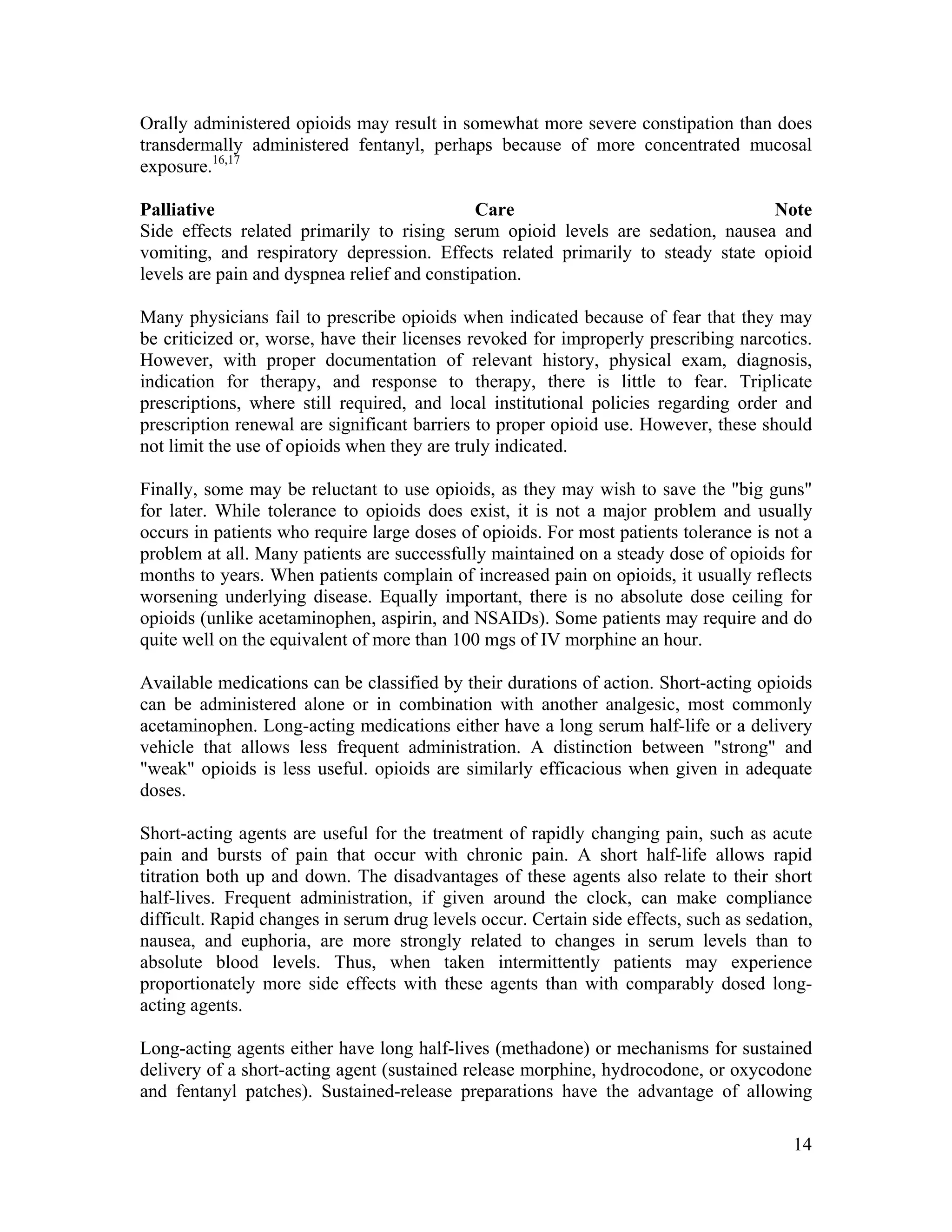 14
Orally administered opioids may result in somewhat more severe constipation than does
transdermally administered fentanyl, perhaps because of more concentrated mucosal
exposure.16,17
Palliative Care Note
Side effects related primarily to rising serum opioid levels are sedation, nausea and
vomiting, and respiratory depression. Effects related primarily to steady state opioid
levels are pain and dyspnea relief and constipation.
Many physicians fail to prescribe opioids when indicated because of fear that they may
be criticized or, worse, have their licenses revoked for improperly prescribing narcotics.
However, with proper documentation of relevant history, physical exam, diagnosis,
indication for therapy, and response to therapy, there is little to fear. Triplicate
prescriptions, where still required, and local institutional policies regarding order and
prescription renewal are significant barriers to proper opioid use. However, these should
not limit the use of opioids when they are truly indicated.
Finally, some may be reluctant to use opioids, as they may wish to save the "big guns"
for later. While tolerance to opioids does exist, it is not a major problem and usually
occurs in patients who require large doses of opioids. For most patients tolerance is not a
problem at all. Many patients are successfully maintained on a steady dose of opioids for
months to years. When patients complain of increased pain on opioids, it usually reflects
worsening underlying disease. Equally important, there is no absolute dose ceiling for
opioids (unlike acetaminophen, aspirin, and NSAIDs). Some patients may require and do
quite well on the equivalent of more than 100 mgs of IV morphine an hour.
Available medications can be classified by their durations of action. Short-acting opioids
can be administered alone or in combination with another analgesic, most commonly
acetaminophen. Long-acting medications either have a long serum half-life or a delivery
vehicle that allows less frequent administration. A distinction between "strong" and
"weak" opioids is less useful. opioids are similarly efficacious when given in adequate
doses.
Short-acting agents are useful for the treatment of rapidly changing pain, such as acute
pain and bursts of pain that occur with chronic pain. A short half-life allows rapid
titration both up and down. The disadvantages of these agents also relate to their short
half-lives. Frequent administration, if given around the clock, can make compliance
difficult. Rapid changes in serum drug levels occur. Certain side effects, such as sedation,
nausea, and euphoria, are more strongly related to changes in serum levels than to
absolute blood levels. Thus, when taken intermittently patients may experience
proportionately more side effects with these agents than with comparably dosed long-
acting agents.
Long-acting agents either have long half-lives (methadone) or mechanisms for sustained
delivery of a short-acting agent (sustained release morphine, hydrocodone, or oxycodone
and fentanyl patches). Sustained-release preparations have the advantage of allowing
 