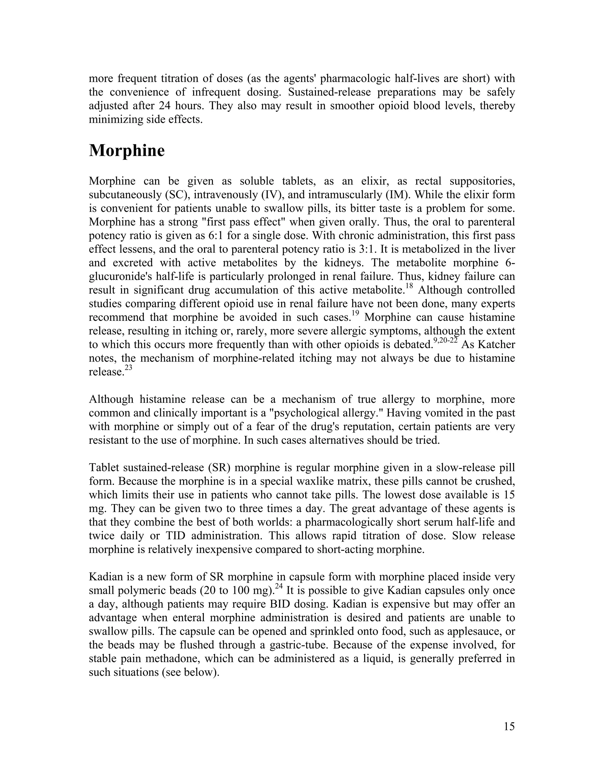 15
more frequent titration of doses (as the agents' pharmacologic half-lives are short) with
the convenience of infrequent dosing. Sustained-release preparations may be safely
adjusted after 24 hours. They also may result in smoother opioid blood levels, thereby
minimizing side effects.
Morphine
Morphine can be given as soluble tablets, as an elixir, as rectal suppositories,
subcutaneously (SC), intravenously (IV), and intramuscularly (IM). While the elixir form
is convenient for patients unable to swallow pills, its bitter taste is a problem for some.
Morphine has a strong "first pass effect" when given orally. Thus, the oral to parenteral
potency ratio is given as 6:1 for a single dose. With chronic administration, this first pass
effect lessens, and the oral to parenteral potency ratio is 3:1. It is metabolized in the liver
and excreted with active metabolites by the kidneys. The metabolite morphine 6-
glucuronide's half-life is particularly prolonged in renal failure. Thus, kidney failure can
result in significant drug accumulation of this active metabolite.18
Although controlled
studies comparing different opioid use in renal failure have not been done, many experts
recommend that morphine be avoided in such cases.19
Morphine can cause histamine
release, resulting in itching or, rarely, more severe allergic symptoms, although the extent
to which this occurs more frequently than with other opioids is debated.9,20-22
As Katcher
notes, the mechanism of morphine-related itching may not always be due to histamine
release.23
Although histamine release can be a mechanism of true allergy to morphine, more
common and clinically important is a "psychological allergy." Having vomited in the past
with morphine or simply out of a fear of the drug's reputation, certain patients are very
resistant to the use of morphine. In such cases alternatives should be tried.
Tablet sustained-release (SR) morphine is regular morphine given in a slow-release pill
form. Because the morphine is in a special waxlike matrix, these pills cannot be crushed,
which limits their use in patients who cannot take pills. The lowest dose available is 15
mg. They can be given two to three times a day. The great advantage of these agents is
that they combine the best of both worlds: a pharmacologically short serum half-life and
twice daily or TID administration. This allows rapid titration of dose. Slow release
morphine is relatively inexpensive compared to short-acting morphine.
Kadian is a new form of SR morphine in capsule form with morphine placed inside very
small polymeric beads (20 to 100 mg).24
It is possible to give Kadian capsules only once
a day, although patients may require BID dosing. Kadian is expensive but may offer an
advantage when enteral morphine administration is desired and patients are unable to
swallow pills. The capsule can be opened and sprinkled onto food, such as applesauce, or
the beads may be flushed through a gastric-tube. Because of the expense involved, for
stable pain methadone, which can be administered as a liquid, is generally preferred in
such situations (see below).
 