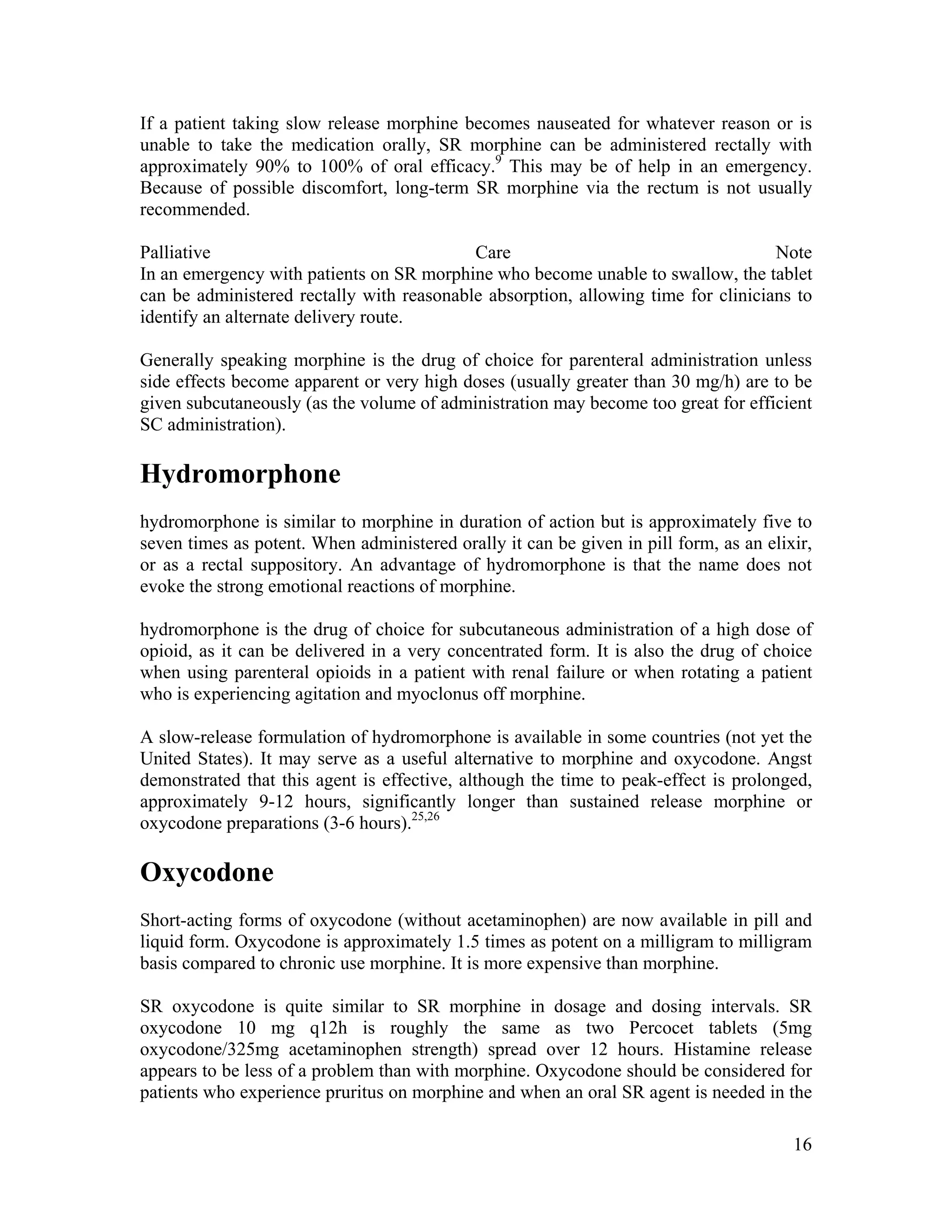 16
If a patient taking slow release morphine becomes nauseated for whatever reason or is
unable to take the medication orally, SR morphine can be administered rectally with
approximately 90% to 100% of oral efficacy.9
This may be of help in an emergency.
Because of possible discomfort, long-term SR morphine via the rectum is not usually
recommended.
Palliative Care Note
In an emergency with patients on SR morphine who become unable to swallow, the tablet
can be administered rectally with reasonable absorption, allowing time for clinicians to
identify an alternate delivery route.
Generally speaking morphine is the drug of choice for parenteral administration unless
side effects become apparent or very high doses (usually greater than 30 mg/h) are to be
given subcutaneously (as the volume of administration may become too great for efficient
SC administration).
Hydromorphone
hydromorphone is similar to morphine in duration of action but is approximately five to
seven times as potent. When administered orally it can be given in pill form, as an elixir,
or as a rectal suppository. An advantage of hydromorphone is that the name does not
evoke the strong emotional reactions of morphine.
hydromorphone is the drug of choice for subcutaneous administration of a high dose of
opioid, as it can be delivered in a very concentrated form. It is also the drug of choice
when using parenteral opioids in a patient with renal failure or when rotating a patient
who is experiencing agitation and myoclonus off morphine.
A slow-release formulation of hydromorphone is available in some countries (not yet the
United States). It may serve as a useful alternative to morphine and oxycodone. Angst
demonstrated that this agent is effective, although the time to peak-effect is prolonged,
approximately 9-12 hours, significantly longer than sustained release morphine or
oxycodone preparations (3-6 hours).25,26
Oxycodone
Short-acting forms of oxycodone (without acetaminophen) are now available in pill and
liquid form. Oxycodone is approximately 1.5 times as potent on a milligram to milligram
basis compared to chronic use morphine. It is more expensive than morphine.
SR oxycodone is quite similar to SR morphine in dosage and dosing intervals. SR
oxycodone 10 mg q12h is roughly the same as two Percocet tablets (5mg
oxycodone/325mg acetaminophen strength) spread over 12 hours. Histamine release
appears to be less of a problem than with morphine. Oxycodone should be considered for
patients who experience pruritus on morphine and when an oral SR agent is needed in the
 