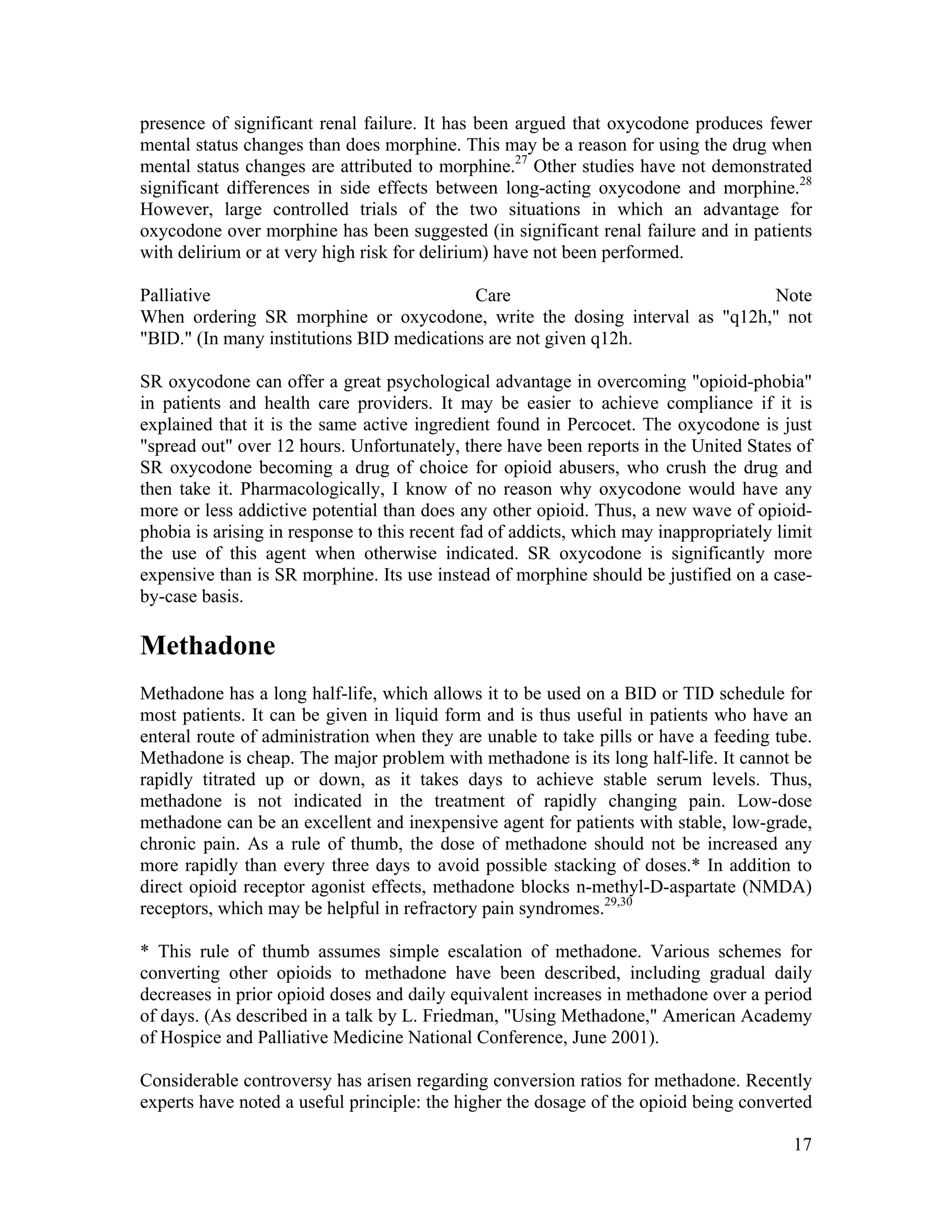 17
presence of significant renal failure. It has been argued that oxycodone produces fewer
mental status changes than does morphine. This may be a reason for using the drug when
mental status changes are attributed to morphine.27
Other studies have not demonstrated
significant differences in side effects between long-acting oxycodone and morphine.28
However, large controlled trials of the two situations in which an advantage for
oxycodone over morphine has been suggested (in significant renal failure and in patients
with delirium or at very high risk for delirium) have not been performed.
Palliative Care Note
When ordering SR morphine or oxycodone, write the dosing interval as "q12h," not
"BID." (In many institutions BID medications are not given q12h.
SR oxycodone can offer a great psychological advantage in overcoming "opioid-phobia"
in patients and health care providers. It may be easier to achieve compliance if it is
explained that it is the same active ingredient found in Percocet. The oxycodone is just
"spread out" over 12 hours. Unfortunately, there have been reports in the United States of
SR oxycodone becoming a drug of choice for opioid abusers, who crush the drug and
then take it. Pharmacologically, I know of no reason why oxycodone would have any
more or less addictive potential than does any other opioid. Thus, a new wave of opioid-
phobia is arising in response to this recent fad of addicts, which may inappropriately limit
the use of this agent when otherwise indicated. SR oxycodone is significantly more
expensive than is SR morphine. Its use instead of morphine should be justified on a case-
by-case basis.
Methadone
Methadone has a long half-life, which allows it to be used on a BID or TID schedule for
most patients. It can be given in liquid form and is thus useful in patients who have an
enteral route of administration when they are unable to take pills or have a feeding tube.
Methadone is cheap. The major problem with methadone is its long half-life. It cannot be
rapidly titrated up or down, as it takes days to achieve stable serum levels. Thus,
methadone is not indicated in the treatment of rapidly changing pain. Low-dose
methadone can be an excellent and inexpensive agent for patients with stable, low-grade,
chronic pain. As a rule of thumb, the dose of methadone should not be increased any
more rapidly than every three days to avoid possible stacking of doses.* In addition to
direct opioid receptor agonist effects, methadone blocks n-methyl-D-aspartate (NMDA)
receptors, which may be helpful in refractory pain syndromes.29,30
* This rule of thumb assumes simple escalation of methadone. Various schemes for
converting other opioids to methadone have been described, including gradual daily
decreases in prior opioid doses and daily equivalent increases in methadone over a period
of days. (As described in a talk by L. Friedman, "Using Methadone," American Academy
of Hospice and Palliative Medicine National Conference, June 2001).
Considerable controversy has arisen regarding conversion ratios for methadone. Recently
experts have noted a useful principle: the higher the dosage of the opioid being converted
 