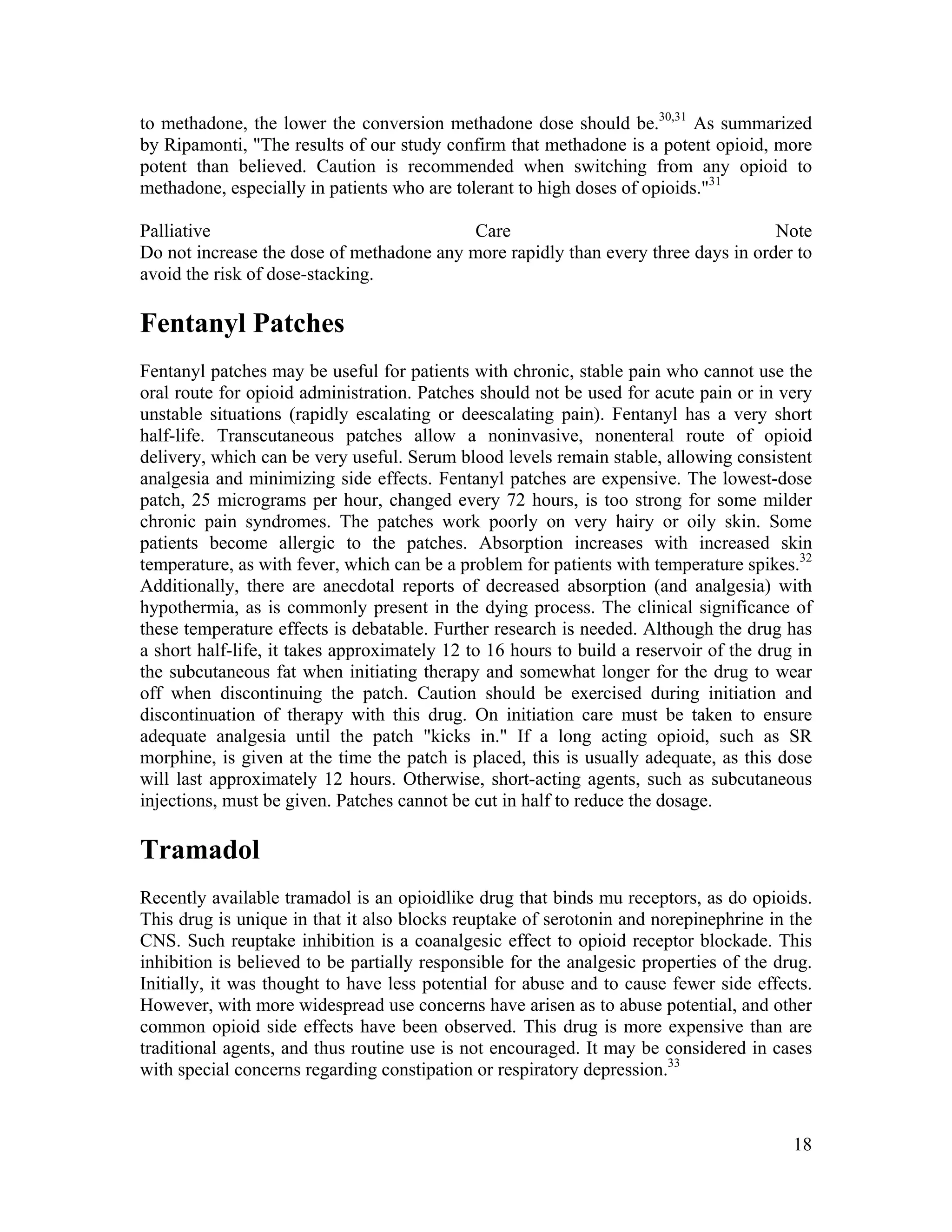 18
to methadone, the lower the conversion methadone dose should be.30,31
As summarized
by Ripamonti, "The results of our study confirm that methadone is a potent opioid, more
potent than believed. Caution is recommended when switching from any opioid to
methadone, especially in patients who are tolerant to high doses of opioids."31
Palliative Care Note
Do not increase the dose of methadone any more rapidly than every three days in order to
avoid the risk of dose-stacking.
Fentanyl Patches
Fentanyl patches may be useful for patients with chronic, stable pain who cannot use the
oral route for opioid administration. Patches should not be used for acute pain or in very
unstable situations (rapidly escalating or deescalating pain). Fentanyl has a very short
half-life. Transcutaneous patches allow a noninvasive, nonenteral route of opioid
delivery, which can be very useful. Serum blood levels remain stable, allowing consistent
analgesia and minimizing side effects. Fentanyl patches are expensive. The lowest-dose
patch, 25 micrograms per hour, changed every 72 hours, is too strong for some milder
chronic pain syndromes. The patches work poorly on very hairy or oily skin. Some
patients become allergic to the patches. Absorption increases with increased skin
temperature, as with fever, which can be a problem for patients with temperature spikes.32
Additionally, there are anecdotal reports of decreased absorption (and analgesia) with
hypothermia, as is commonly present in the dying process. The clinical significance of
these temperature effects is debatable. Further research is needed. Although the drug has
a short half-life, it takes approximately 12 to 16 hours to build a reservoir of the drug in
the subcutaneous fat when initiating therapy and somewhat longer for the drug to wear
off when discontinuing the patch. Caution should be exercised during initiation and
discontinuation of therapy with this drug. On initiation care must be taken to ensure
adequate analgesia until the patch "kicks in." If a long acting opioid, such as SR
morphine, is given at the time the patch is placed, this is usually adequate, as this dose
will last approximately 12 hours. Otherwise, short-acting agents, such as subcutaneous
injections, must be given. Patches cannot be cut in half to reduce the dosage.
Tramadol
Recently available tramadol is an opioidlike drug that binds mu receptors, as do opioids.
This drug is unique in that it also blocks reuptake of serotonin and norepinephrine in the
CNS. Such reuptake inhibition is a coanalgesic effect to opioid receptor blockade. This
inhibition is believed to be partially responsible for the analgesic properties of the drug.
Initially, it was thought to have less potential for abuse and to cause fewer side effects.
However, with more widespread use concerns have arisen as to abuse potential, and other
common opioid side effects have been observed. This drug is more expensive than are
traditional agents, and thus routine use is not encouraged. It may be considered in cases
with special concerns regarding constipation or respiratory depression.33
 