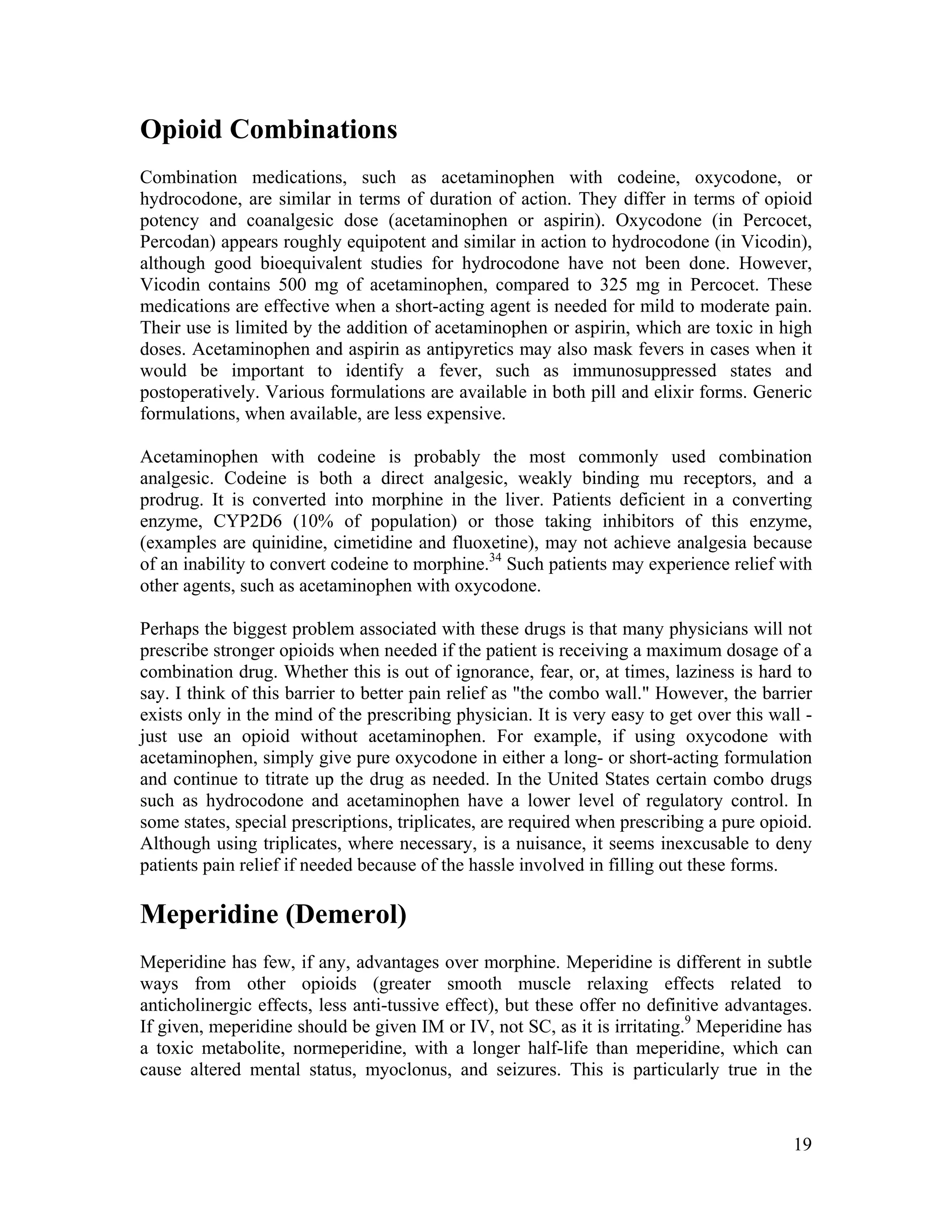 19
Opioid Combinations
Combination medications, such as acetaminophen with codeine, oxycodone, or
hydrocodone, are similar in terms of duration of action. They differ in terms of opioid
potency and coanalgesic dose (acetaminophen or aspirin). Oxycodone (in Percocet,
Percodan) appears roughly equipotent and similar in action to hydrocodone (in Vicodin),
although good bioequivalent studies for hydrocodone have not been done. However,
Vicodin contains 500 mg of acetaminophen, compared to 325 mg in Percocet. These
medications are effective when a short-acting agent is needed for mild to moderate pain.
Their use is limited by the addition of acetaminophen or aspirin, which are toxic in high
doses. Acetaminophen and aspirin as antipyretics may also mask fevers in cases when it
would be important to identify a fever, such as immunosuppressed states and
postoperatively. Various formulations are available in both pill and elixir forms. Generic
formulations, when available, are less expensive.
Acetaminophen with codeine is probably the most commonly used combination
analgesic. Codeine is both a direct analgesic, weakly binding mu receptors, and a
prodrug. It is converted into morphine in the liver. Patients deficient in a converting
enzyme, CYP2D6 (10% of population) or those taking inhibitors of this enzyme,
(examples are quinidine, cimetidine and fluoxetine), may not achieve analgesia because
of an inability to convert codeine to morphine.34
Such patients may experience relief with
other agents, such as acetaminophen with oxycodone.
Perhaps the biggest problem associated with these drugs is that many physicians will not
prescribe stronger opioids when needed if the patient is receiving a maximum dosage of a
combination drug. Whether this is out of ignorance, fear, or, at times, laziness is hard to
say. I think of this barrier to better pain relief as "the combo wall." However, the barrier
exists only in the mind of the prescribing physician. It is very easy to get over this wall -
just use an opioid without acetaminophen. For example, if using oxycodone with
acetaminophen, simply give pure oxycodone in either a long- or short-acting formulation
and continue to titrate up the drug as needed. In the United States certain combo drugs
such as hydrocodone and acetaminophen have a lower level of regulatory control. In
some states, special prescriptions, triplicates, are required when prescribing a pure opioid.
Although using triplicates, where necessary, is a nuisance, it seems inexcusable to deny
patients pain relief if needed because of the hassle involved in filling out these forms.
Meperidine (Demerol)
Meperidine has few, if any, advantages over morphine. Meperidine is different in subtle
ways from other opioids (greater smooth muscle relaxing effects related to
anticholinergic effects, less anti-tussive effect), but these offer no definitive advantages.
If given, meperidine should be given IM or IV, not SC, as it is irritating.9
Meperidine has
a toxic metabolite, normeperidine, with a longer half-life than meperidine, which can
cause altered mental status, myoclonus, and seizures. This is particularly true in the
 