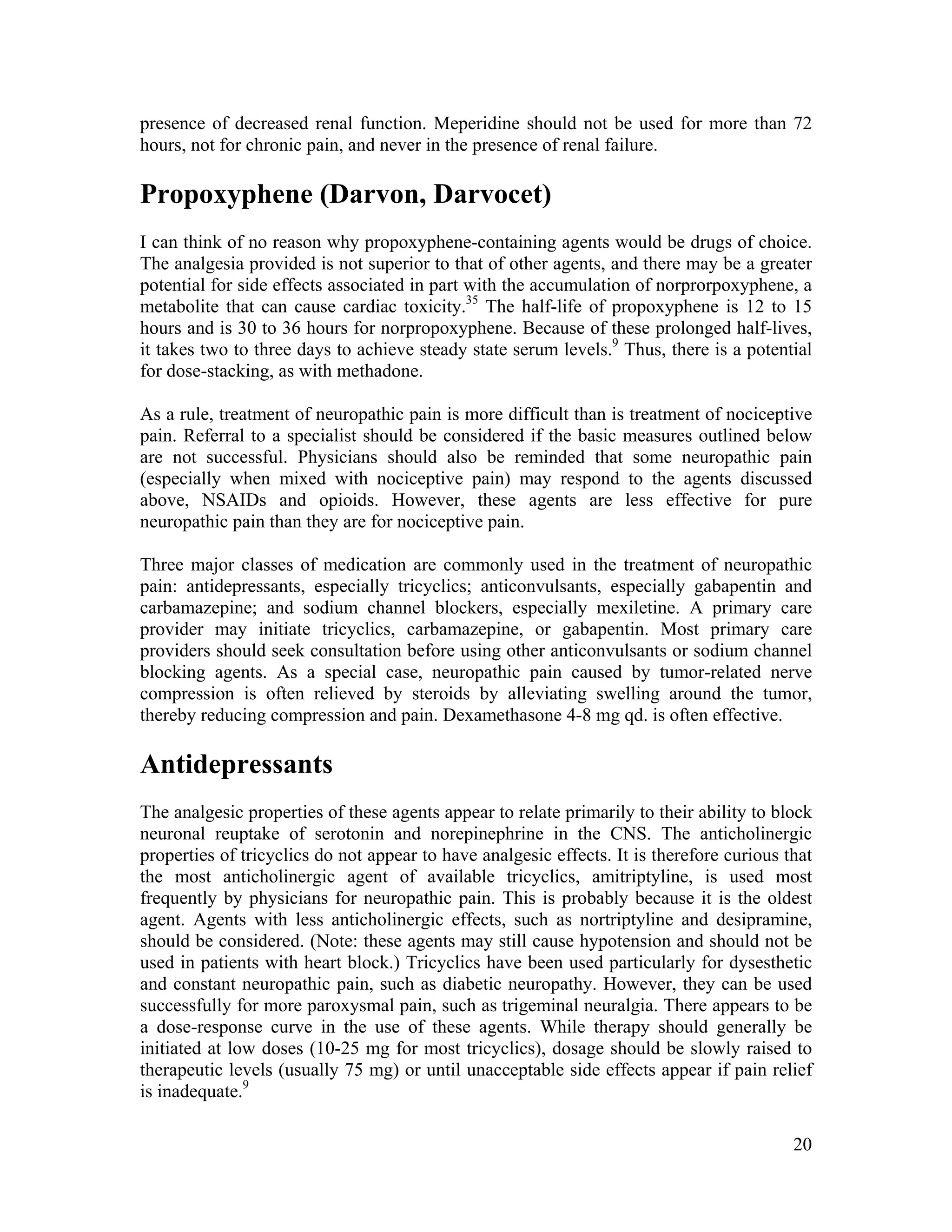 20
presence of decreased renal function. Meperidine should not be used for more than 72
hours, not for chronic pain, and never in the presence of renal failure.
Propoxyphene (Darvon, Darvocet)
I can think of no reason why propoxyphene-containing agents would be drugs of choice.
The analgesia provided is not superior to that of other agents, and there may be a greater
potential for side effects associated in part with the accumulation of norprorpoxyphene, a
metabolite that can cause cardiac toxicity.35
The half-life of propoxyphene is 12 to 15
hours and is 30 to 36 hours for norpropoxyphene. Because of these prolonged half-lives,
it takes two to three days to achieve steady state serum levels.9
Thus, there is a potential
for dose-stacking, as with methadone.
As a rule, treatment of neuropathic pain is more difficult than is treatment of nociceptive
pain. Referral to a specialist should be considered if the basic measures outlined below
are not successful. Physicians should also be reminded that some neuropathic pain
(especially when mixed with nociceptive pain) may respond to the agents discussed
above, NSAIDs and opioids. However, these agents are less effective for pure
neuropathic pain than they are for nociceptive pain.
Three major classes of medication are commonly used in the treatment of neuropathic
pain: antidepressants, especially tricyclics; anticonvulsants, especially gabapentin and
carbamazepine; and sodium channel blockers, especially mexiletine. A primary care
provider may initiate tricyclics, carbamazepine, or gabapentin. Most primary care
providers should seek consultation before using other anticonvulsants or sodium channel
blocking agents. As a special case, neuropathic pain caused by tumor-related nerve
compression is often relieved by steroids by alleviating swelling around the tumor,
thereby reducing compression and pain. Dexamethasone 4-8 mg qd. is often effective.
Antidepressants
The analgesic properties of these agents appear to relate primarily to their ability to block
neuronal reuptake of serotonin and norepinephrine in the CNS. The anticholinergic
properties of tricyclics do not appear to have analgesic effects. It is therefore curious that
the most anticholinergic agent of available tricyclics, amitriptyline, is used most
frequently by physicians for neuropathic pain. This is probably because it is the oldest
agent. Agents with less anticholinergic effects, such as nortriptyline and desipramine,
should be considered. (Note: these agents may still cause hypotension and should not be
used in patients with heart block.) Tricyclics have been used particularly for dysesthetic
and constant neuropathic pain, such as diabetic neuropathy. However, they can be used
successfully for more paroxysmal pain, such as trigeminal neuralgia. There appears to be
a dose-response curve in the use of these agents. While therapy should generally be
initiated at low doses (10-25 mg for most tricyclics), dosage should be slowly raised to
therapeutic levels (usually 75 mg) or until unacceptable side effects appear if pain relief
is inadequate.9
 