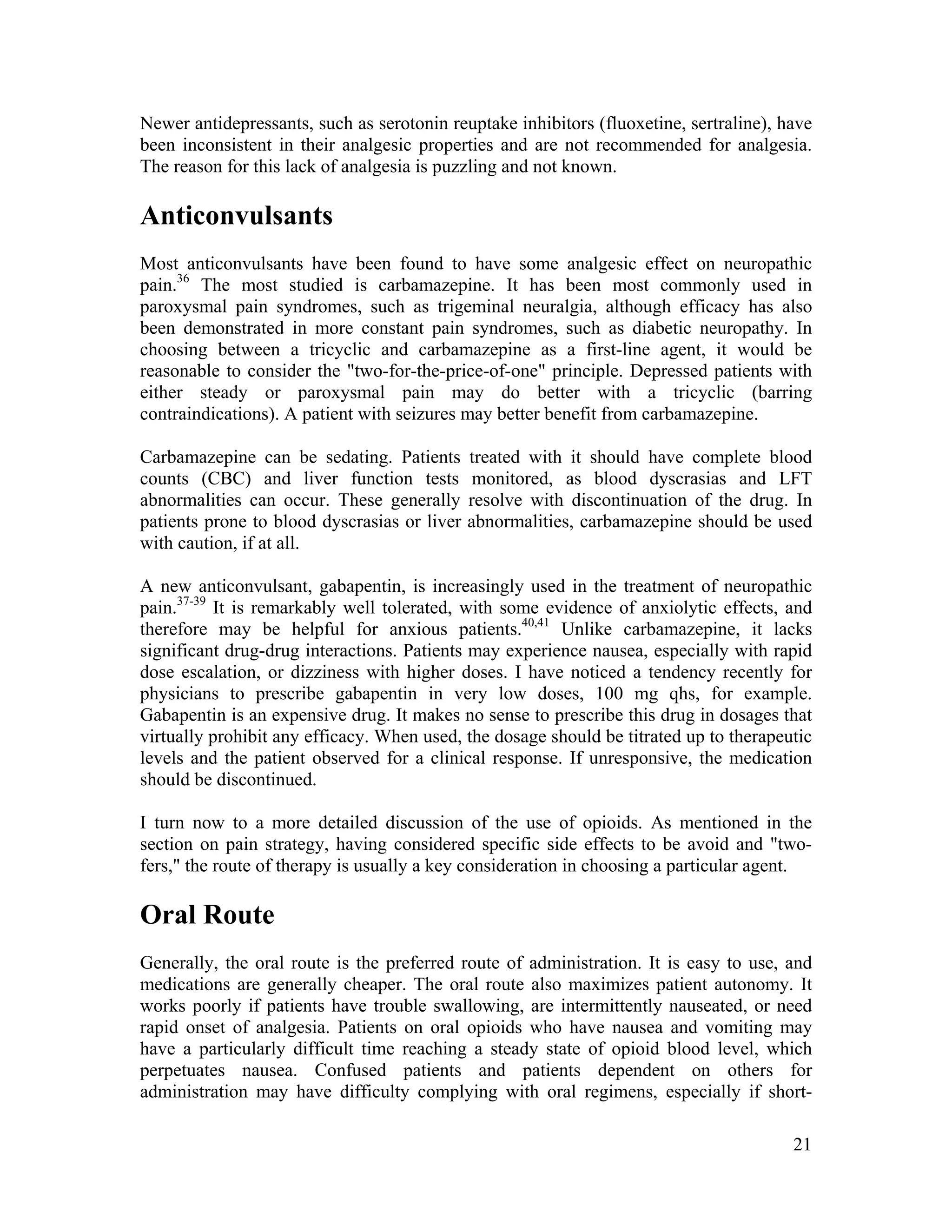 21
Newer antidepressants, such as serotonin reuptake inhibitors (fluoxetine, sertraline), have
been inconsistent in their analgesic properties and are not recommended for analgesia.
The reason for this lack of analgesia is puzzling and not known.
Anticonvulsants
Most anticonvulsants have been found to have some analgesic effect on neuropathic
pain.36
The most studied is carbamazepine. It has been most commonly used in
paroxysmal pain syndromes, such as trigeminal neuralgia, although efficacy has also
been demonstrated in more constant pain syndromes, such as diabetic neuropathy. In
choosing between a tricyclic and carbamazepine as a first-line agent, it would be
reasonable to consider the "two-for-the-price-of-one" principle. Depressed patients with
either steady or paroxysmal pain may do better with a tricyclic (barring
contraindications). A patient with seizures may better benefit from carbamazepine.
Carbamazepine can be sedating. Patients treated with it should have complete blood
counts (CBC) and liver function tests monitored, as blood dyscrasias and LFT
abnormalities can occur. These generally resolve with discontinuation of the drug. In
patients prone to blood dyscrasias or liver abnormalities, carbamazepine should be used
with caution, if at all.
A new anticonvulsant, gabapentin, is increasingly used in the treatment of neuropathic
pain.37-39
It is remarkably well tolerated, with some evidence of anxiolytic effects, and
therefore may be helpful for anxious patients.40,41
Unlike carbamazepine, it lacks
significant drug-drug interactions. Patients may experience nausea, especially with rapid
dose escalation, or dizziness with higher doses. I have noticed a tendency recently for
physicians to prescribe gabapentin in very low doses, 100 mg qhs, for example.
Gabapentin is an expensive drug. It makes no sense to prescribe this drug in dosages that
virtually prohibit any efficacy. When used, the dosage should be titrated up to therapeutic
levels and the patient observed for a clinical response. If unresponsive, the medication
should be discontinued.
I turn now to a more detailed discussion of the use of opioids. As mentioned in the
section on pain strategy, having considered specific side effects to be avoid and "two-
fers," the route of therapy is usually a key consideration in choosing a particular agent.
Oral Route
Generally, the oral route is the preferred route of administration. It is easy to use, and
medications are generally cheaper. The oral route also maximizes patient autonomy. It
works poorly if patients have trouble swallowing, are intermittently nauseated, or need
rapid onset of analgesia. Patients on oral opioids who have nausea and vomiting may
have a particularly difficult time reaching a steady state of opioid blood level, which
perpetuates nausea. Confused patients and patients dependent on others for
administration may have difficulty complying with oral regimens, especially if short-
 