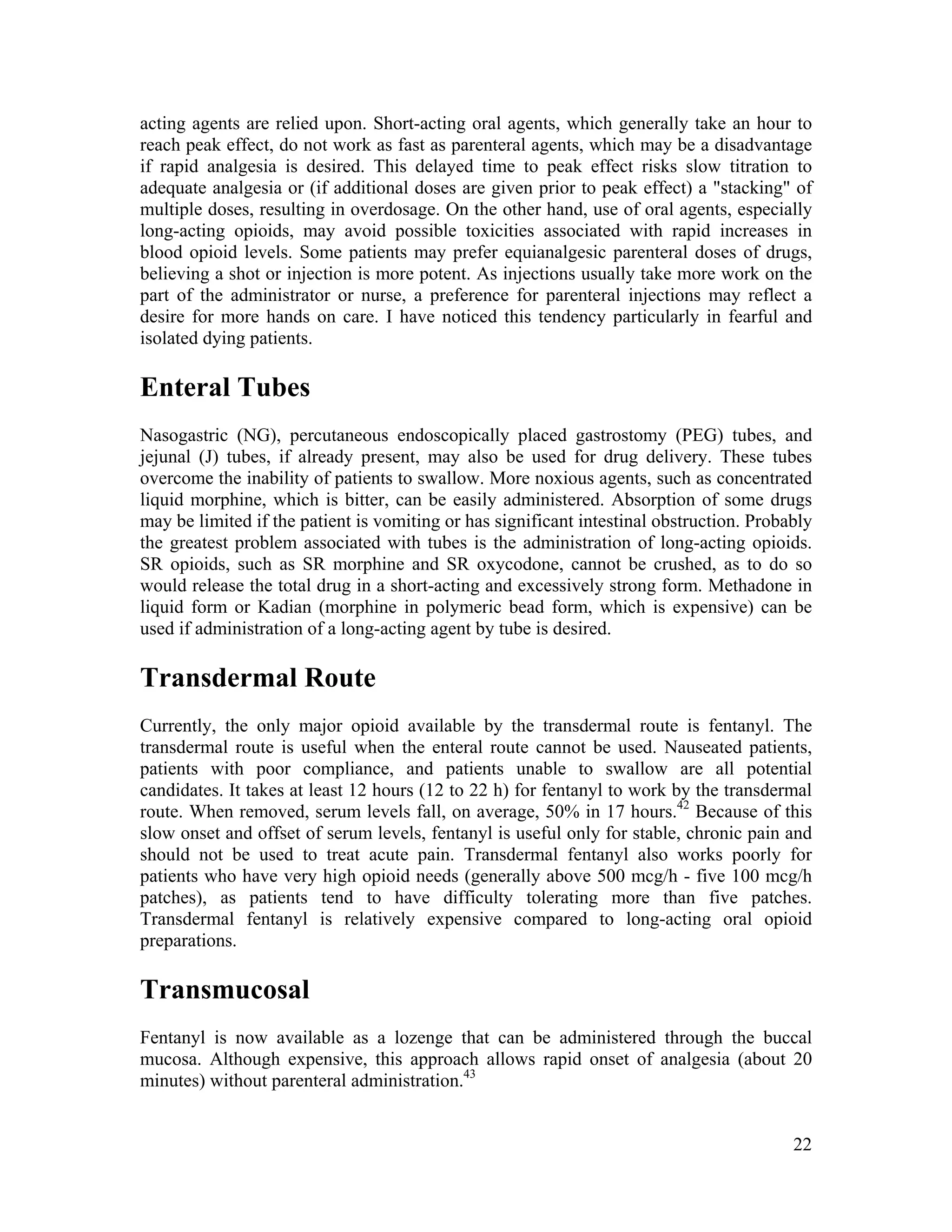 22
acting agents are relied upon. Short-acting oral agents, which generally take an hour to
reach peak effect, do not work as fast as parenteral agents, which may be a disadvantage
if rapid analgesia is desired. This delayed time to peak effect risks slow titration to
adequate analgesia or (if additional doses are given prior to peak effect) a "stacking" of
multiple doses, resulting in overdosage. On the other hand, use of oral agents, especially
long-acting opioids, may avoid possible toxicities associated with rapid increases in
blood opioid levels. Some patients may prefer equianalgesic parenteral doses of drugs,
believing a shot or injection is more potent. As injections usually take more work on the
part of the administrator or nurse, a preference for parenteral injections may reflect a
desire for more hands on care. I have noticed this tendency particularly in fearful and
isolated dying patients.
Enteral Tubes
Nasogastric (NG), percutaneous endoscopically placed gastrostomy (PEG) tubes, and
jejunal (J) tubes, if already present, may also be used for drug delivery. These tubes
overcome the inability of patients to swallow. More noxious agents, such as concentrated
liquid morphine, which is bitter, can be easily administered. Absorption of some drugs
may be limited if the patient is vomiting or has significant intestinal obstruction. Probably
the greatest problem associated with tubes is the administration of long-acting opioids.
SR opioids, such as SR morphine and SR oxycodone, cannot be crushed, as to do so
would release the total drug in a short-acting and excessively strong form. Methadone in
liquid form or Kadian (morphine in polymeric bead form, which is expensive) can be
used if administration of a long-acting agent by tube is desired.
Transdermal Route
Currently, the only major opioid available by the transdermal route is fentanyl. The
transdermal route is useful when the enteral route cannot be used. Nauseated patients,
patients with poor compliance, and patients unable to swallow are all potential
candidates. It takes at least 12 hours (12 to 22 h) for fentanyl to work by the transdermal
route. When removed, serum levels fall, on average, 50% in 17 hours.42
Because of this
slow onset and offset of serum levels, fentanyl is useful only for stable, chronic pain and
should not be used to treat acute pain. Transdermal fentanyl also works poorly for
patients who have very high opioid needs (generally above 500 mcg/h - five 100 mcg/h
patches), as patients tend to have difficulty tolerating more than five patches.
Transdermal fentanyl is relatively expensive compared to long-acting oral opioid
preparations.
Transmucosal
Fentanyl is now available as a lozenge that can be administered through the buccal
mucosa. Although expensive, this approach allows rapid onset of analgesia (about 20
minutes) without parenteral administration.43
 