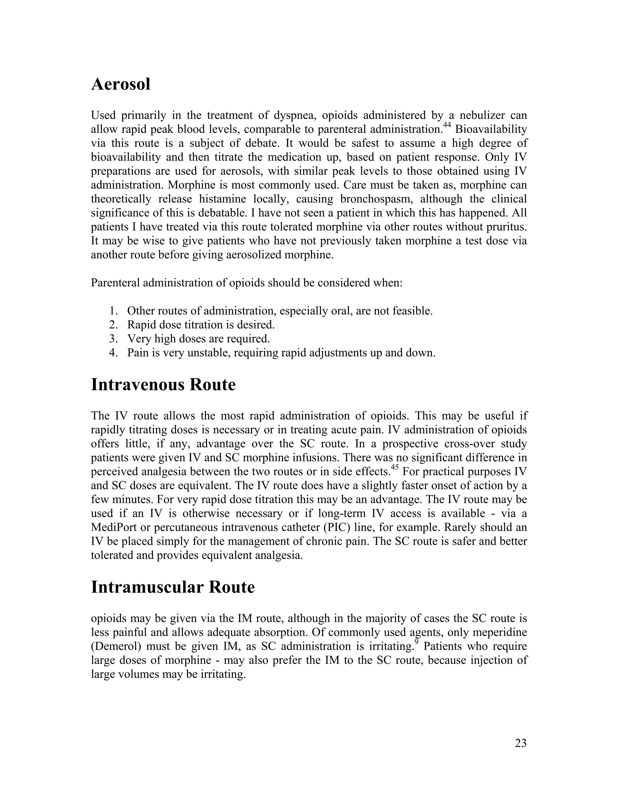 23
Aerosol
Used primarily in the treatment of dyspnea, opioids administered by a nebulizer can
allow rapid peak blood levels, comparable to parenteral administration.44
Bioavailability
via this route is a subject of debate. It would be safest to assume a high degree of
bioavailability and then titrate the medication up, based on patient response. Only IV
preparations are used for aerosols, with similar peak levels to those obtained using IV
administration. Morphine is most commonly used. Care must be taken as, morphine can
theoretically release histamine locally, causing bronchospasm, although the clinical
significance of this is debatable. I have not seen a patient in which this has happened. All
patients I have treated via this route tolerated morphine via other routes without pruritus.
It may be wise to give patients who have not previously taken morphine a test dose via
another route before giving aerosolized morphine.
Parenteral administration of opioids should be considered when:
1. Other routes of administration, especially oral, are not feasible.
2. Rapid dose titration is desired.
3. Very high doses are required.
4. Pain is very unstable, requiring rapid adjustments up and down.
Intravenous Route
The IV route allows the most rapid administration of opioids. This may be useful if
rapidly titrating doses is necessary or in treating acute pain. IV administration of opioids
offers little, if any, advantage over the SC route. In a prospective cross-over study
patients were given IV and SC morphine infusions. There was no significant difference in
perceived analgesia between the two routes or in side effects.45
For practical purposes IV
and SC doses are equivalent. The IV route does have a slightly faster onset of action by a
few minutes. For very rapid dose titration this may be an advantage. The IV route may be
used if an IV is otherwise necessary or if long-term IV access is available - via a
MediPort or percutaneous intravenous catheter (PIC) line, for example. Rarely should an
IV be placed simply for the management of chronic pain. The SC route is safer and better
tolerated and provides equivalent analgesia.
Intramuscular Route
opioids may be given via the IM route, although in the majority of cases the SC route is
less painful and allows adequate absorption. Of commonly used agents, only meperidine
(Demerol) must be given IM, as SC administration is irritating.9
Patients who require
large doses of morphine - may also prefer the IM to the SC route, because injection of
large volumes may be irritating.
 