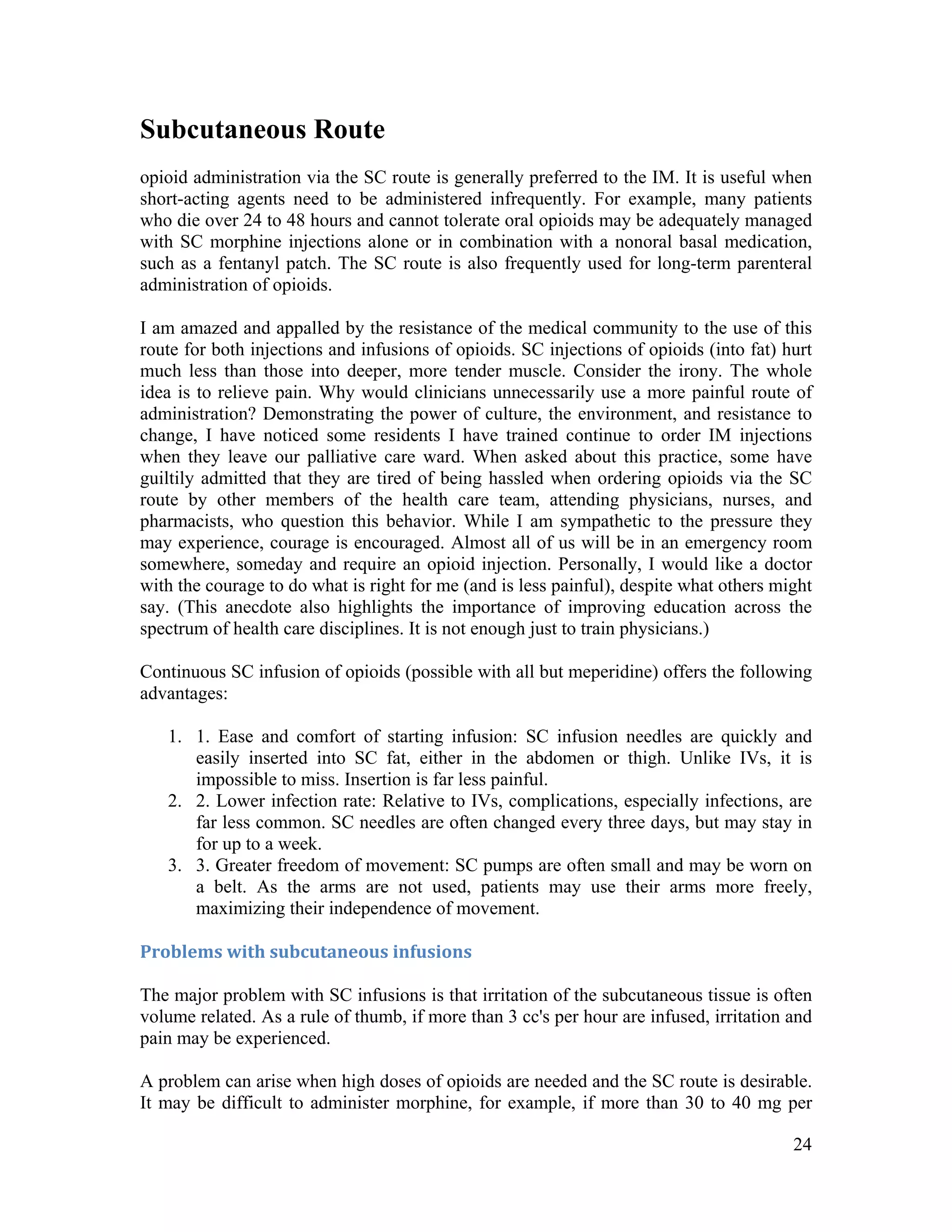 24
Subcutaneous Route
opioid administration via the SC route is generally preferred to the IM. It is useful when
short-acting agents need to be administered infrequently. For example, many patients
who die over 24 to 48 hours and cannot tolerate oral opioids may be adequately managed
with SC morphine injections alone or in combination with a nonoral basal medication,
such as a fentanyl patch. The SC route is also frequently used for long-term parenteral
administration of opioids.
I am amazed and appalled by the resistance of the medical community to the use of this
route for both injections and infusions of opioids. SC injections of opioids (into fat) hurt
much less than those into deeper, more tender muscle. Consider the irony. The whole
idea is to relieve pain. Why would clinicians unnecessarily use a more painful route of
administration? Demonstrating the power of culture, the environment, and resistance to
change, I have noticed some residents I have trained continue to order IM injections
when they leave our palliative care ward. When asked about this practice, some have
guiltily admitted that they are tired of being hassled when ordering opioids via the SC
route by other members of the health care team, attending physicians, nurses, and
pharmacists, who question this behavior. While I am sympathetic to the pressure they
may experience, courage is encouraged. Almost all of us will be in an emergency room
somewhere, someday and require an opioid injection. Personally, I would like a doctor
with the courage to do what is right for me (and is less painful), despite what others might
say. (This anecdote also highlights the importance of improving education across the
spectrum of health care disciplines. It is not enough just to train physicians.)
Continuous SC infusion of opioids (possible with all but meperidine) offers the following
advantages:
1. 1. Ease and comfort of starting infusion: SC infusion needles are quickly and
easily inserted into SC fat, either in the abdomen or thigh. Unlike IVs, it is
impossible to miss. Insertion is far less painful.
2. 2. Lower infection rate: Relative to IVs, complications, especially infections, are
far less common. SC needles are often changed every three days, but may stay in
for up to a week.
3. 3. Greater freedom of movement: SC pumps are often small and may be worn on
a belt. As the arms are not used, patients may use their arms more freely,
maximizing their independence of movement.
Problems with subcutaneous infusions 
The major problem with SC infusions is that irritation of the subcutaneous tissue is often
volume related. As a rule of thumb, if more than 3 cc's per hour are infused, irritation and
pain may be experienced.
A problem can arise when high doses of opioids are needed and the SC route is desirable.
It may be difficult to administer morphine, for example, if more than 30 to 40 mg per
 