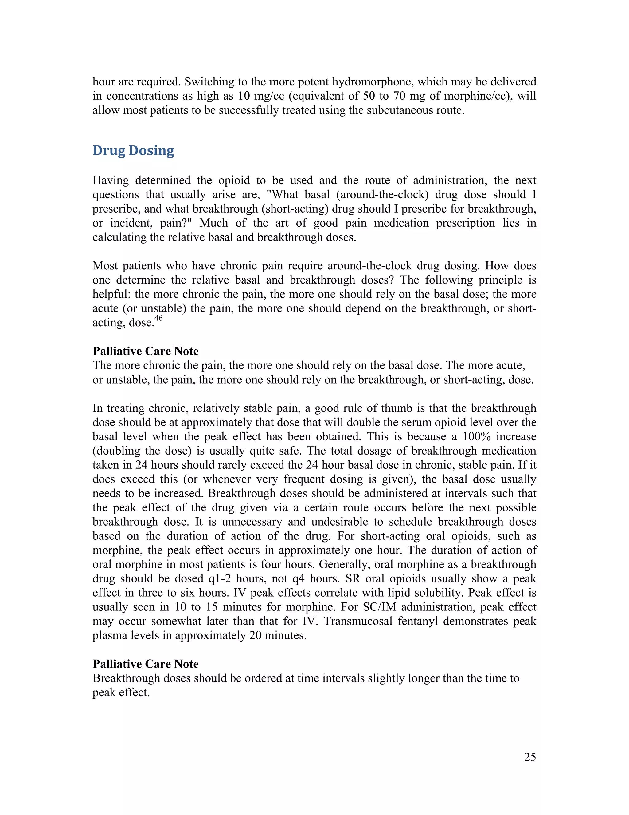 25
hour are required. Switching to the more potent hydromorphone, which may be delivered
in concentrations as high as 10 mg/cc (equivalent of 50 to 70 mg of morphine/cc), will
allow most patients to be successfully treated using the subcutaneous route.
Drug Dosing 
Having determined the opioid to be used and the route of administration, the next
questions that usually arise are, "What basal (around-the-clock) drug dose should I
prescribe, and what breakthrough (short-acting) drug should I prescribe for breakthrough,
or incident, pain?" Much of the art of good pain medication prescription lies in
calculating the relative basal and breakthrough doses.
Most patients who have chronic pain require around-the-clock drug dosing. How does
one determine the relative basal and breakthrough doses? The following principle is
helpful: the more chronic the pain, the more one should rely on the basal dose; the more
acute (or unstable) the pain, the more one should depend on the breakthrough, or short-
acting, dose.46
Palliative Care Note
The more chronic the pain, the more one should rely on the basal dose. The more acute,
or unstable, the pain, the more one should rely on the breakthrough, or short-acting, dose.
In treating chronic, relatively stable pain, a good rule of thumb is that the breakthrough
dose should be at approximately that dose that will double the serum opioid level over the
basal level when the peak effect has been obtained. This is because a 100% increase
(doubling the dose) is usually quite safe. The total dosage of breakthrough medication
taken in 24 hours should rarely exceed the 24 hour basal dose in chronic, stable pain. If it
does exceed this (or whenever very frequent dosing is given), the basal dose usually
needs to be increased. Breakthrough doses should be administered at intervals such that
the peak effect of the drug given via a certain route occurs before the next possible
breakthrough dose. It is unnecessary and undesirable to schedule breakthrough doses
based on the duration of action of the drug. For short-acting oral opioids, such as
morphine, the peak effect occurs in approximately one hour. The duration of action of
oral morphine in most patients is four hours. Generally, oral morphine as a breakthrough
drug should be dosed q1-2 hours, not q4 hours. SR oral opioids usually show a peak
effect in three to six hours. IV peak effects correlate with lipid solubility. Peak effect is
usually seen in 10 to 15 minutes for morphine. For SC/IM administration, peak effect
may occur somewhat later than that for IV. Transmucosal fentanyl demonstrates peak
plasma levels in approximately 20 minutes.
Palliative Care Note
Breakthrough doses should be ordered at time intervals slightly longer than the time to
peak effect.
 