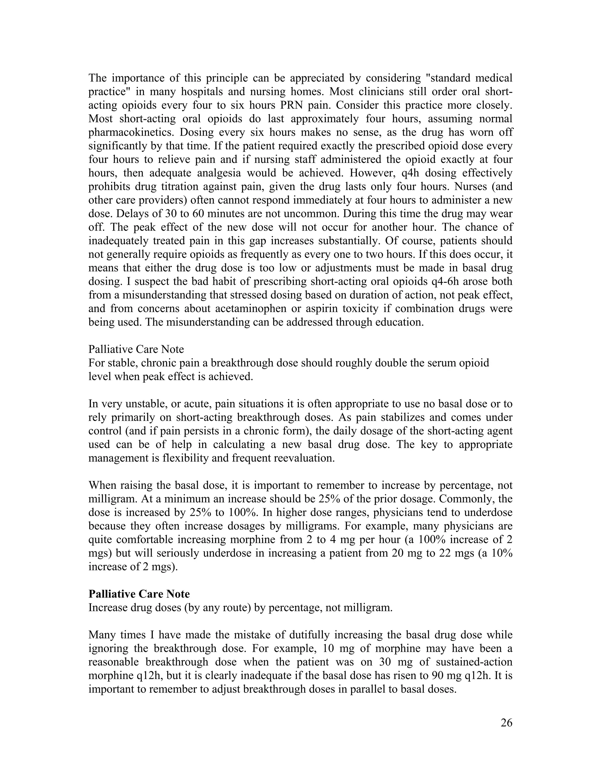 26
The importance of this principle can be appreciated by considering "standard medical
practice" in many hospitals and nursing homes. Most clinicians still order oral short-
acting opioids every four to six hours PRN pain. Consider this practice more closely.
Most short-acting oral opioids do last approximately four hours, assuming normal
pharmacokinetics. Dosing every six hours makes no sense, as the drug has worn off
significantly by that time. If the patient required exactly the prescribed opioid dose every
four hours to relieve pain and if nursing staff administered the opioid exactly at four
hours, then adequate analgesia would be achieved. However, q4h dosing effectively
prohibits drug titration against pain, given the drug lasts only four hours. Nurses (and
other care providers) often cannot respond immediately at four hours to administer a new
dose. Delays of 30 to 60 minutes are not uncommon. During this time the drug may wear
off. The peak effect of the new dose will not occur for another hour. The chance of
inadequately treated pain in this gap increases substantially. Of course, patients should
not generally require opioids as frequently as every one to two hours. If this does occur, it
means that either the drug dose is too low or adjustments must be made in basal drug
dosing. I suspect the bad habit of prescribing short-acting oral opioids q4-6h arose both
from a misunderstanding that stressed dosing based on duration of action, not peak effect,
and from concerns about acetaminophen or aspirin toxicity if combination drugs were
being used. The misunderstanding can be addressed through education.
Palliative Care Note
For stable, chronic pain a breakthrough dose should roughly double the serum opioid
level when peak effect is achieved.
In very unstable, or acute, pain situations it is often appropriate to use no basal dose or to
rely primarily on short-acting breakthrough doses. As pain stabilizes and comes under
control (and if pain persists in a chronic form), the daily dosage of the short-acting agent
used can be of help in calculating a new basal drug dose. The key to appropriate
management is flexibility and frequent reevaluation.
When raising the basal dose, it is important to remember to increase by percentage, not
milligram. At a minimum an increase should be 25% of the prior dosage. Commonly, the
dose is increased by 25% to 100%. In higher dose ranges, physicians tend to underdose
because they often increase dosages by milligrams. For example, many physicians are
quite comfortable increasing morphine from 2 to 4 mg per hour (a 100% increase of 2
mgs) but will seriously underdose in increasing a patient from 20 mg to 22 mgs (a 10%
increase of 2 mgs).
Palliative Care Note
Increase drug doses (by any route) by percentage, not milligram.
Many times I have made the mistake of dutifully increasing the basal drug dose while
ignoring the breakthrough dose. For example, 10 mg of morphine may have been a
reasonable breakthrough dose when the patient was on 30 mg of sustained-action
morphine q12h, but it is clearly inadequate if the basal dose has risen to 90 mg q12h. It is
important to remember to adjust breakthrough doses in parallel to basal doses.
 