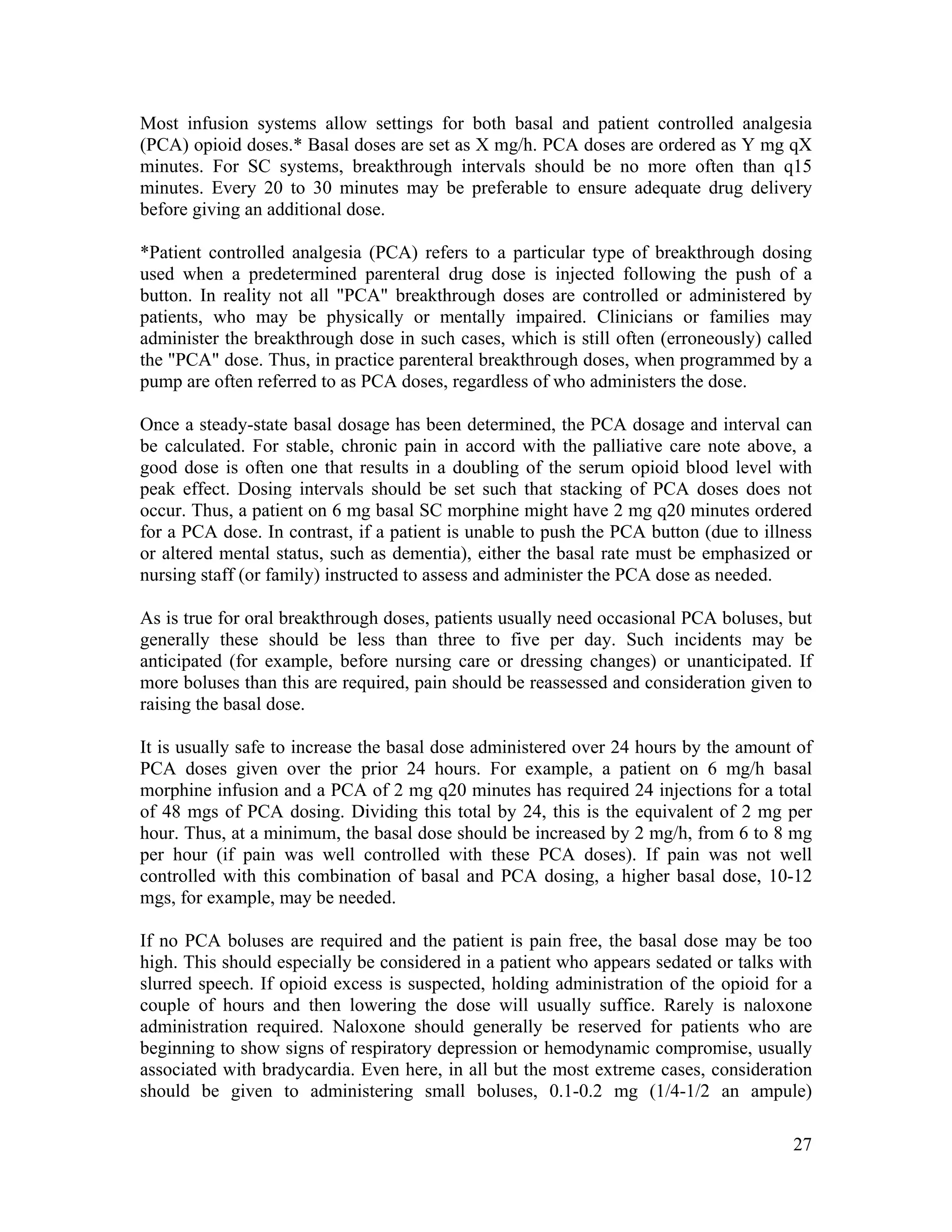 27
Most infusion systems allow settings for both basal and patient controlled analgesia
(PCA) opioid doses.* Basal doses are set as X mg/h. PCA doses are ordered as Y mg qX
minutes. For SC systems, breakthrough intervals should be no more often than q15
minutes. Every 20 to 30 minutes may be preferable to ensure adequate drug delivery
before giving an additional dose.
*Patient controlled analgesia (PCA) refers to a particular type of breakthrough dosing
used when a predetermined parenteral drug dose is injected following the push of a
button. In reality not all "PCA" breakthrough doses are controlled or administered by
patients, who may be physically or mentally impaired. Clinicians or families may
administer the breakthrough dose in such cases, which is still often (erroneously) called
the "PCA" dose. Thus, in practice parenteral breakthrough doses, when programmed by a
pump are often referred to as PCA doses, regardless of who administers the dose.
Once a steady-state basal dosage has been determined, the PCA dosage and interval can
be calculated. For stable, chronic pain in accord with the palliative care note above, a
good dose is often one that results in a doubling of the serum opioid blood level with
peak effect. Dosing intervals should be set such that stacking of PCA doses does not
occur. Thus, a patient on 6 mg basal SC morphine might have 2 mg q20 minutes ordered
for a PCA dose. In contrast, if a patient is unable to push the PCA button (due to illness
or altered mental status, such as dementia), either the basal rate must be emphasized or
nursing staff (or family) instructed to assess and administer the PCA dose as needed.
As is true for oral breakthrough doses, patients usually need occasional PCA boluses, but
generally these should be less than three to five per day. Such incidents may be
anticipated (for example, before nursing care or dressing changes) or unanticipated. If
more boluses than this are required, pain should be reassessed and consideration given to
raising the basal dose.
It is usually safe to increase the basal dose administered over 24 hours by the amount of
PCA doses given over the prior 24 hours. For example, a patient on 6 mg/h basal
morphine infusion and a PCA of 2 mg q20 minutes has required 24 injections for a total
of 48 mgs of PCA dosing. Dividing this total by 24, this is the equivalent of 2 mg per
hour. Thus, at a minimum, the basal dose should be increased by 2 mg/h, from 6 to 8 mg
per hour (if pain was well controlled with these PCA doses). If pain was not well
controlled with this combination of basal and PCA dosing, a higher basal dose, 10-12
mgs, for example, may be needed.
If no PCA boluses are required and the patient is pain free, the basal dose may be too
high. This should especially be considered in a patient who appears sedated or talks with
slurred speech. If opioid excess is suspected, holding administration of the opioid for a
couple of hours and then lowering the dose will usually suffice. Rarely is naloxone
administration required. Naloxone should generally be reserved for patients who are
beginning to show signs of respiratory depression or hemodynamic compromise, usually
associated with bradycardia. Even here, in all but the most extreme cases, consideration
should be given to administering small boluses, 0.1-0.2 mg (1/4-1/2 an ampule)
 