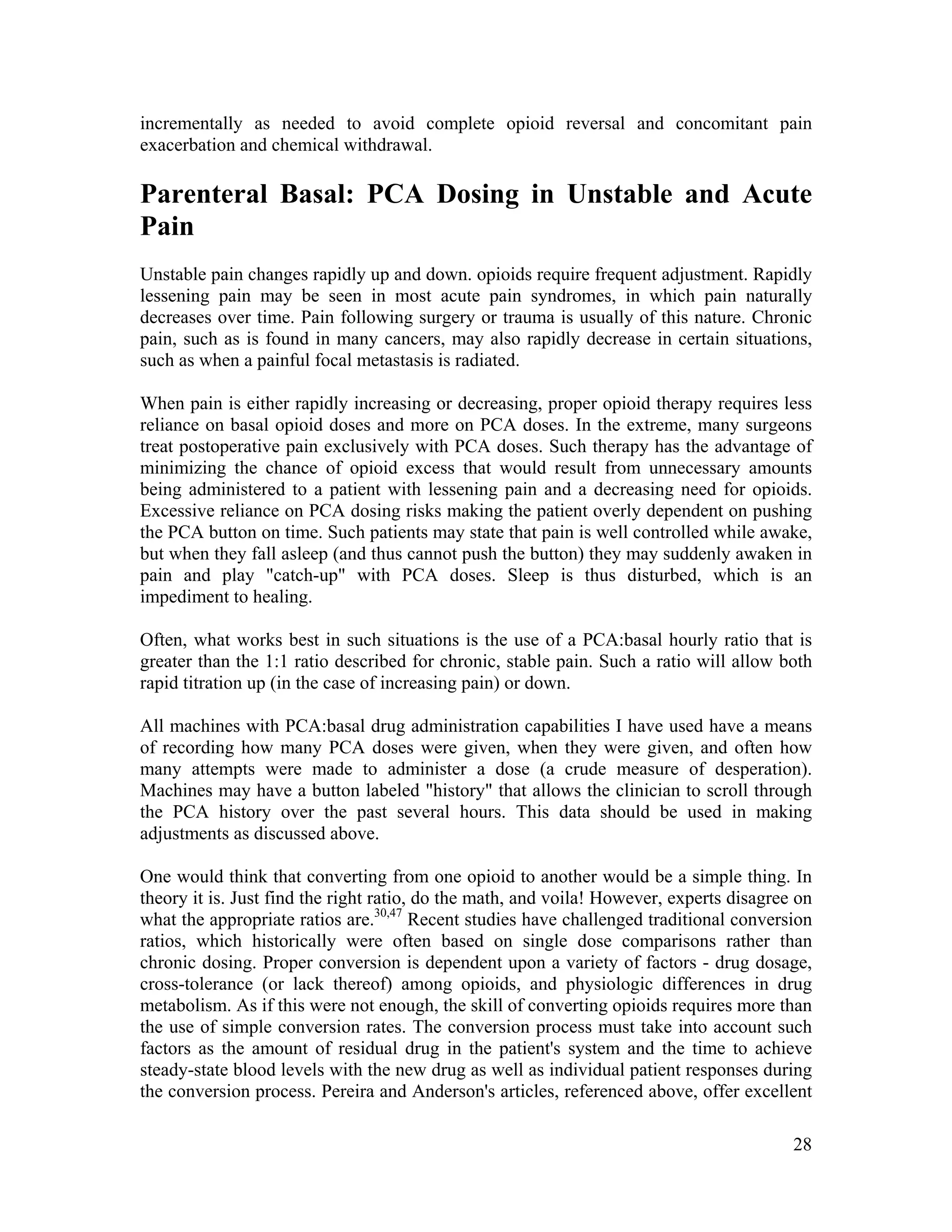 28
incrementally as needed to avoid complete opioid reversal and concomitant pain
exacerbation and chemical withdrawal.
Parenteral Basal: PCA Dosing in Unstable and Acute
Pain
Unstable pain changes rapidly up and down. opioids require frequent adjustment. Rapidly
lessening pain may be seen in most acute pain syndromes, in which pain naturally
decreases over time. Pain following surgery or trauma is usually of this nature. Chronic
pain, such as is found in many cancers, may also rapidly decrease in certain situations,
such as when a painful focal metastasis is radiated.
When pain is either rapidly increasing or decreasing, proper opioid therapy requires less
reliance on basal opioid doses and more on PCA doses. In the extreme, many surgeons
treat postoperative pain exclusively with PCA doses. Such therapy has the advantage of
minimizing the chance of opioid excess that would result from unnecessary amounts
being administered to a patient with lessening pain and a decreasing need for opioids.
Excessive reliance on PCA dosing risks making the patient overly dependent on pushing
the PCA button on time. Such patients may state that pain is well controlled while awake,
but when they fall asleep (and thus cannot push the button) they may suddenly awaken in
pain and play "catch-up" with PCA doses. Sleep is thus disturbed, which is an
impediment to healing.
Often, what works best in such situations is the use of a PCA:basal hourly ratio that is
greater than the 1:1 ratio described for chronic, stable pain. Such a ratio will allow both
rapid titration up (in the case of increasing pain) or down.
All machines with PCA:basal drug administration capabilities I have used have a means
of recording how many PCA doses were given, when they were given, and often how
many attempts were made to administer a dose (a crude measure of desperation).
Machines may have a button labeled "history" that allows the clinician to scroll through
the PCA history over the past several hours. This data should be used in making
adjustments as discussed above.
One would think that converting from one opioid to another would be a simple thing. In
theory it is. Just find the right ratio, do the math, and voila! However, experts disagree on
what the appropriate ratios are.30,47
Recent studies have challenged traditional conversion
ratios, which historically were often based on single dose comparisons rather than
chronic dosing. Proper conversion is dependent upon a variety of factors - drug dosage,
cross-tolerance (or lack thereof) among opioids, and physiologic differences in drug
metabolism. As if this were not enough, the skill of converting opioids requires more than
the use of simple conversion rates. The conversion process must take into account such
factors as the amount of residual drug in the patient's system and the time to achieve
steady-state blood levels with the new drug as well as individual patient responses during
the conversion process. Pereira and Anderson's articles, referenced above, offer excellent
 
