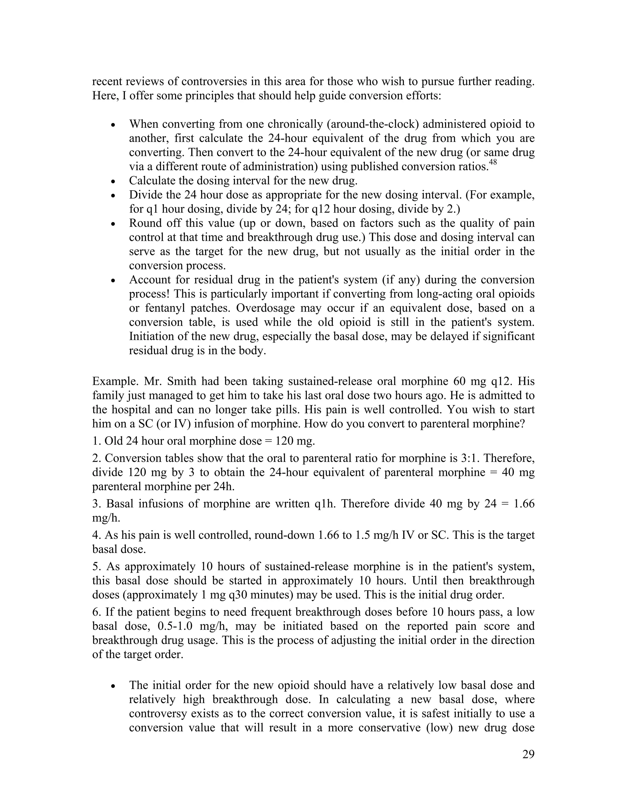 29
recent reviews of controversies in this area for those who wish to pursue further reading.
Here, I offer some principles that should help guide conversion efforts:
• When converting from one chronically (around-the-clock) administered opioid to
another, first calculate the 24-hour equivalent of the drug from which you are
converting. Then convert to the 24-hour equivalent of the new drug (or same drug
via a different route of administration) using published conversion ratios.48
• Calculate the dosing interval for the new drug.
• Divide the 24 hour dose as appropriate for the new dosing interval. (For example,
for q1 hour dosing, divide by 24; for q12 hour dosing, divide by 2.)
• Round off this value (up or down, based on factors such as the quality of pain
control at that time and breakthrough drug use.) This dose and dosing interval can
serve as the target for the new drug, but not usually as the initial order in the
conversion process.
• Account for residual drug in the patient's system (if any) during the conversion
process! This is particularly important if converting from long-acting oral opioids
or fentanyl patches. Overdosage may occur if an equivalent dose, based on a
conversion table, is used while the old opioid is still in the patient's system.
Initiation of the new drug, especially the basal dose, may be delayed if significant
residual drug is in the body.
Example. Mr. Smith had been taking sustained-release oral morphine 60 mg q12. His
family just managed to get him to take his last oral dose two hours ago. He is admitted to
the hospital and can no longer take pills. His pain is well controlled. You wish to start
him on a SC (or IV) infusion of morphine. How do you convert to parenteral morphine?
1. Old 24 hour oral morphine dose = 120 mg.
2. Conversion tables show that the oral to parenteral ratio for morphine is 3:1. Therefore,
divide 120 mg by 3 to obtain the 24-hour equivalent of parenteral morphine = 40 mg
parenteral morphine per 24h.
3. Basal infusions of morphine are written q1h. Therefore divide 40 mg by 24 = 1.66
mg/h.
4. As his pain is well controlled, round-down 1.66 to 1.5 mg/h IV or SC. This is the target
basal dose.
5. As approximately 10 hours of sustained-release morphine is in the patient's system,
this basal dose should be started in approximately 10 hours. Until then breakthrough
doses (approximately 1 mg q30 minutes) may be used. This is the initial drug order.
6. If the patient begins to need frequent breakthrough doses before 10 hours pass, a low
basal dose, 0.5-1.0 mg/h, may be initiated based on the reported pain score and
breakthrough drug usage. This is the process of adjusting the initial order in the direction
of the target order.
• The initial order for the new opioid should have a relatively low basal dose and
relatively high breakthrough dose. In calculating a new basal dose, where
controversy exists as to the correct conversion value, it is safest initially to use a
conversion value that will result in a more conservative (low) new drug dose
 